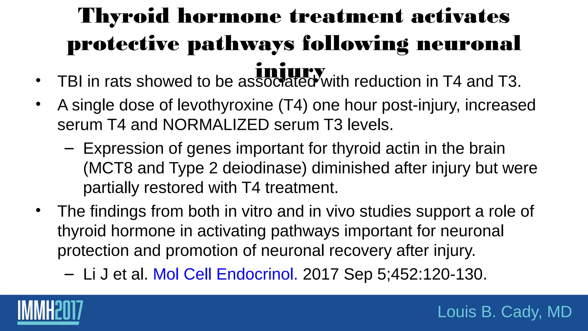 Thyroid hormone treatment activates
protective pathways following neuronal
injury• TBI in rats showed to be associated with reduction in T4 and T3.
• A single dose of levothyroxine (T4) one hour post-injury, increased
serum T4 and NORMALIZED serum T3 levels.
– Expression of genes important for thyroid actin in the brain
(MCT8 and Type 2 deiodinase) diminished after injury but were
partially restored with T4 treatment.
• The findings from both in vitro and in vivo studies support a role of
thyroid hormone in activating pathways important for neuronal
protection and promotion of neuronal recovery after injury.
– Li J et al. Mol Cell Endocrinol. 2017 Sep 5;452:120-130.
Louis B. Cady, MD
 