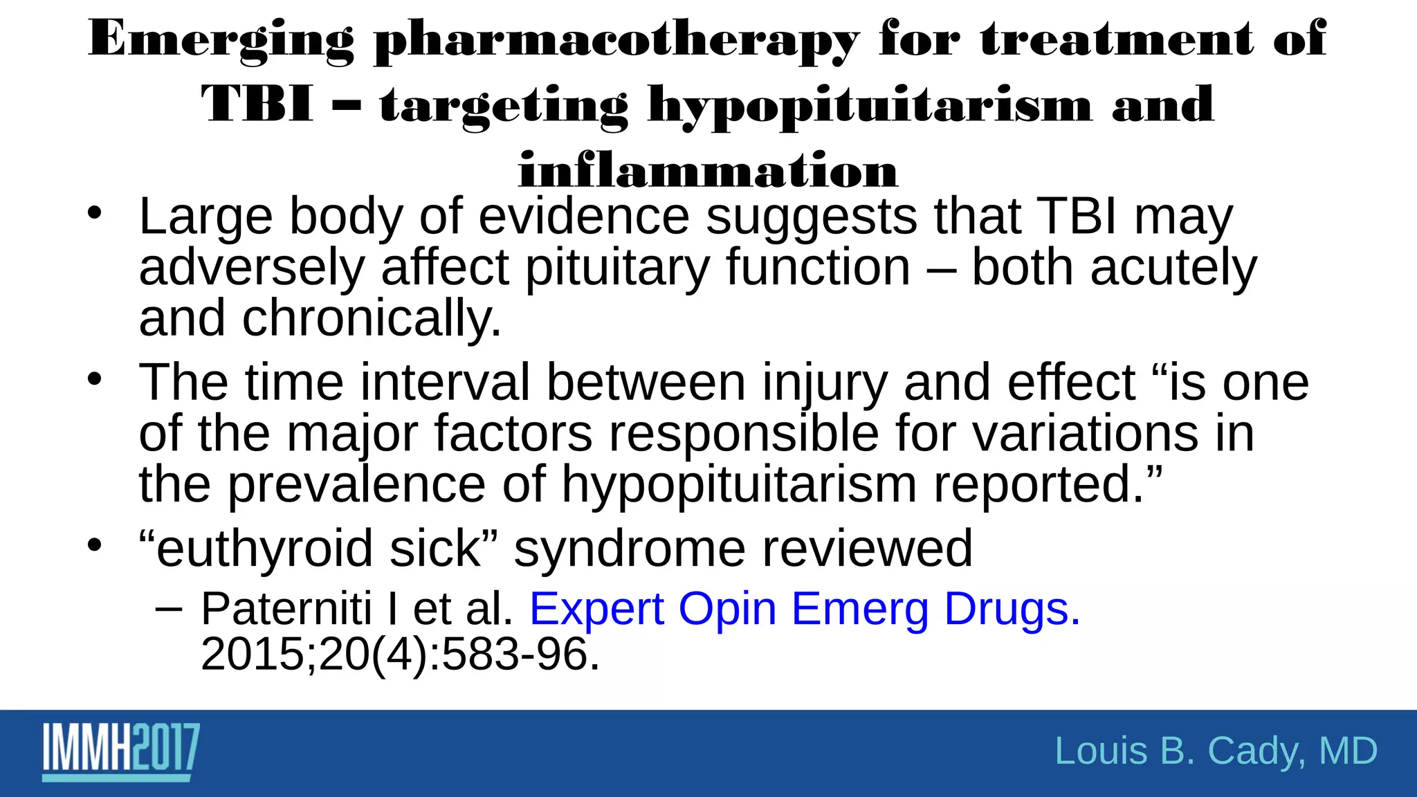 Emerging pharmacotherapy for treatment of
TBI – targeting hypopituitarism and
inflammation
• Large body of evidence suggests that TBI may
adversely affect pituitary function – both acutely
and chronically.
• The time interval between injury and effect “is one
of the major factors responsible for variations in
the prevalence of hypopituitarism reported.”
• “euthyroid sick” syndrome reviewed
– Paterniti I et al. Expert Opin Emerg Drugs.
2015;20(4):583-96.
Louis B. Cady, MD
 