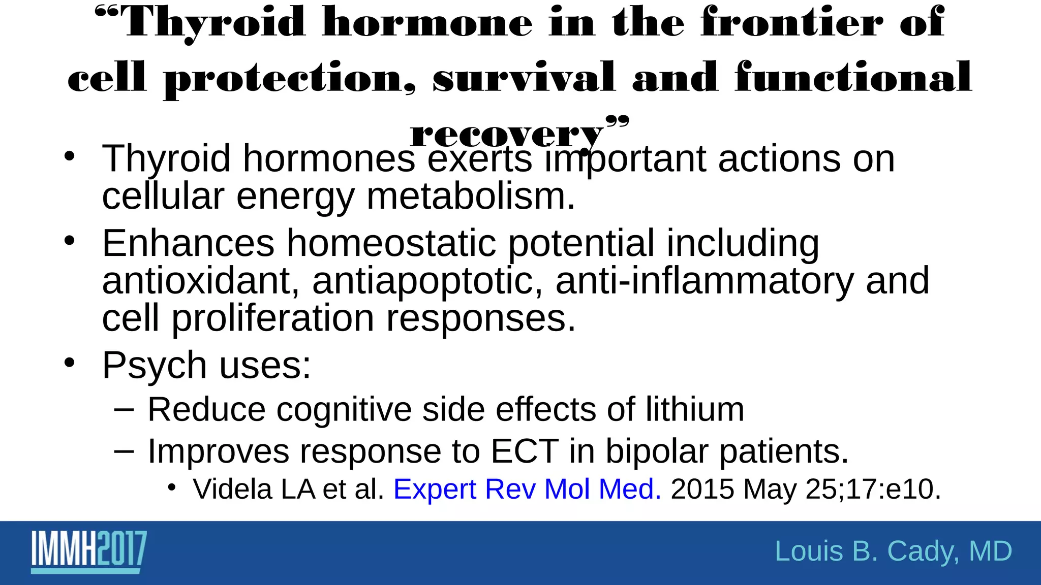 “Thyroid hormone in the frontier of
cell protection, survival and functional
recovery”
• Thyroid hormones exerts important actions on
cellular energy metabolism.
• Enhances homeostatic potential including
antioxidant, antiapoptotic, anti-inflammatory and
cell proliferation responses.
• Psych uses:
– Reduce cognitive side effects of lithium
– Improves response to ECT in bipolar patients.
• Videla LA et al. Expert Rev Mol Med. 2015 May 25;17:e10.
Louis B. Cady, MD
 