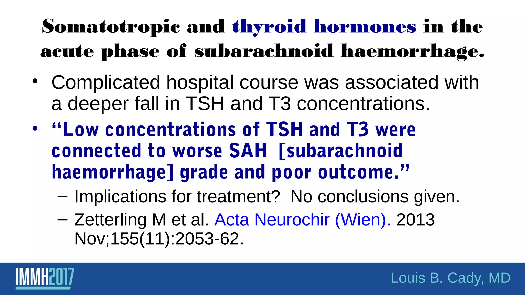 Somatotropic and thyroid hormones in the
acute phase of subarachnoid haemorrhage.
• Complicated hospital course was associated with
a deeper fall in TSH and T3 concentrations.
• “Low concentrations of TSH and T3 were
connected to worse SAH [subarachnoid
haemorrhage] grade and poor outcome.”
– Implications for treatment? No conclusions given.
– Zetterling M et al. Acta Neurochir (Wien). 2013
Nov;155(11):2053-62.
Louis B. Cady, MD
 