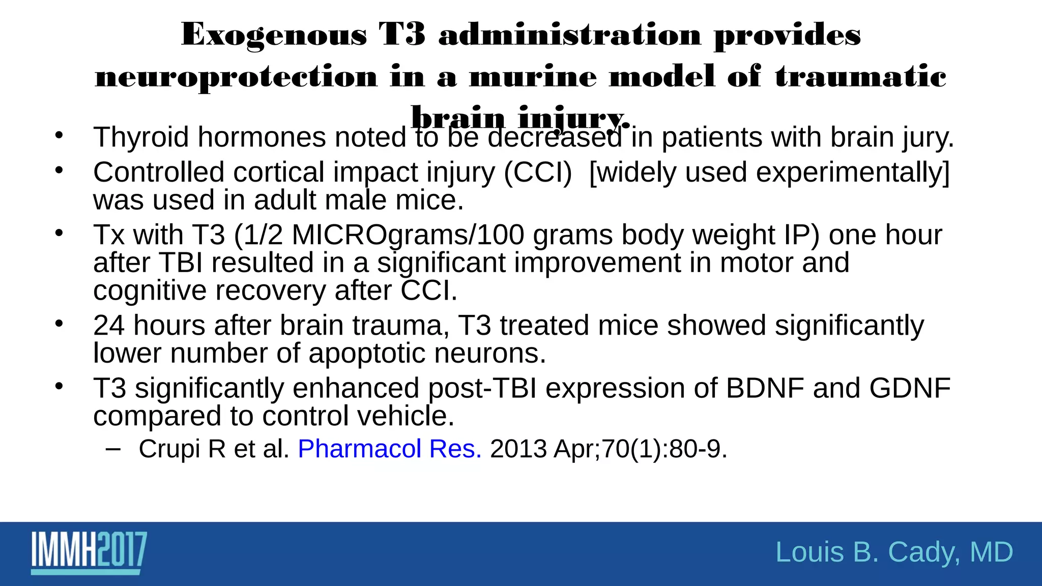 Exogenous T3 administration provides
neuroprotection in a murine model of traumatic
brain injury.• Thyroid hormones noted to be decreased in patients with brain jury.
• Controlled cortical impact injury (CCI) [widely used experimentally]
was used in adult male mice.
• Tx with T3 (1/2 MICROgrams/100 grams body weight IP) one hour
after TBI resulted in a significant improvement in motor and
cognitive recovery after CCI.
• 24 hours after brain trauma, T3 treated mice showed significantly
lower number of apoptotic neurons.
• T3 significantly enhanced post-TBI expression of BDNF and GDNF
compared to control vehicle.
– Crupi R et al. Pharmacol Res. 2013 Apr;70(1):80-9.
Louis B. Cady, MD
 