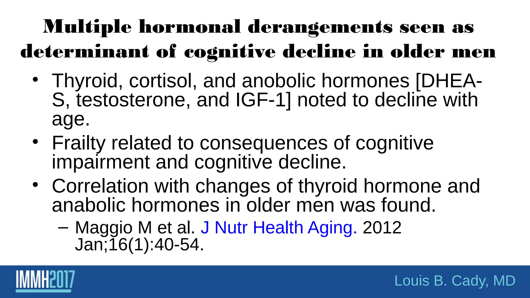 Multiple hormonal derangements seen as
determinant of cognitive decline in older men
• Thyroid, cortisol, and anobolic hormones [DHEA-
S, testosterone, and IGF-1] noted to decline with
age.
• Frailty related to consequences of cognitive
impairment and cognitive decline.
• Correlation with changes of thyroid hormone and
anabolic hormones in older men was found.
– Maggio M et al. J Nutr Health Aging. 2012
Jan;16(1):40-54.
Louis B. Cady, MD
 