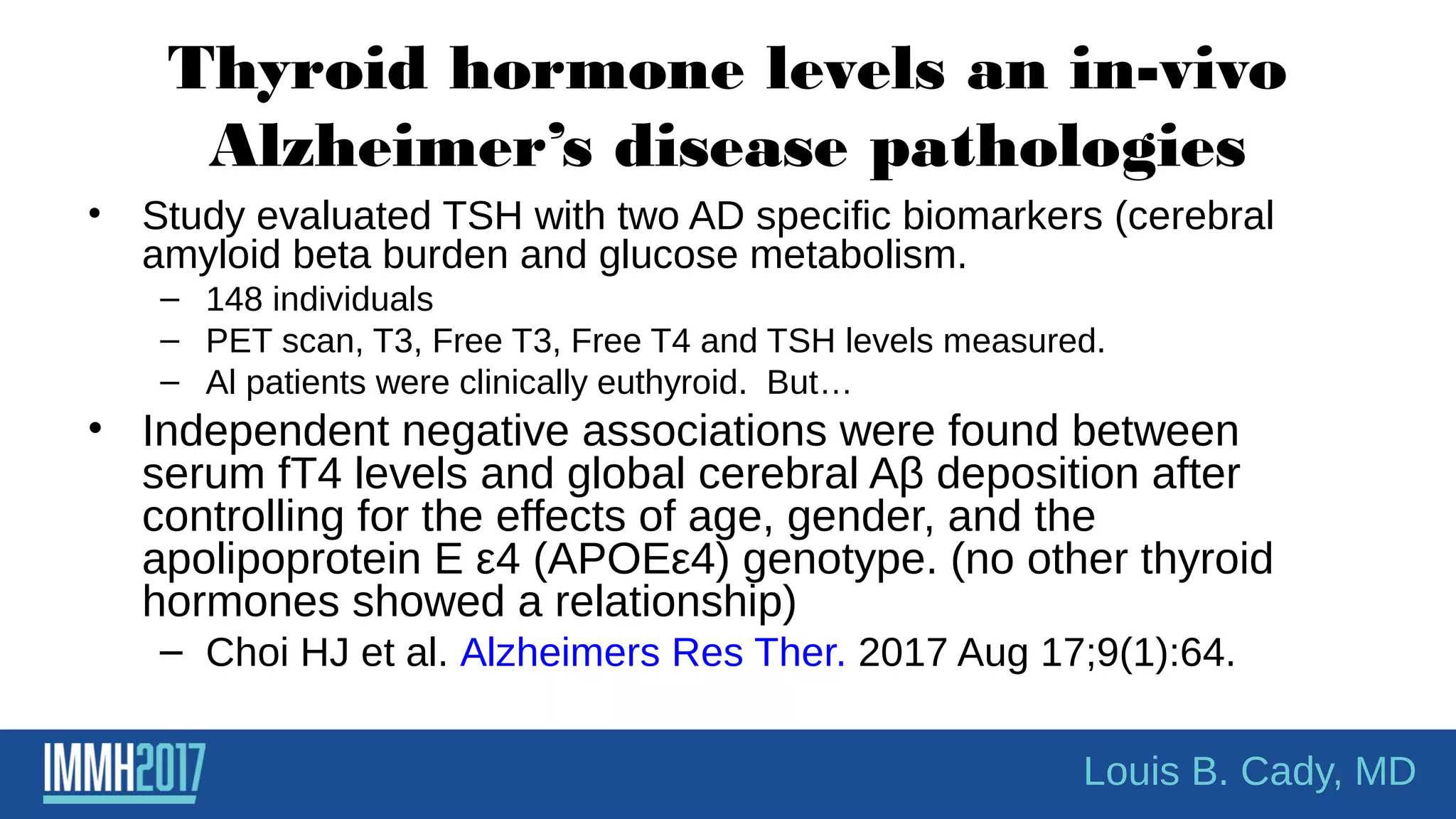 Thyroid hormone levels an in-vivo
Alzheimer’s disease pathologies
• Study evaluated TSH with two AD specific biomarkers (cerebral
amyloid beta burden and glucose metabolism.
– 148 individuals
– PET scan, T3, Free T3, Free T4 and TSH levels measured.
– Al patients were clinically euthyroid. But…
• Independent negative associations were found between
serum fT4 levels and global cerebral Aβ deposition after
controlling for the effects of age, gender, and the
apolipoprotein E ε4 (APOEε4) genotype. (no other thyroid
hormones showed a relationship)
– Choi HJ et al. Alzheimers Res Ther. 2017 Aug 17;9(1):64.
Louis B. Cady, MD
 