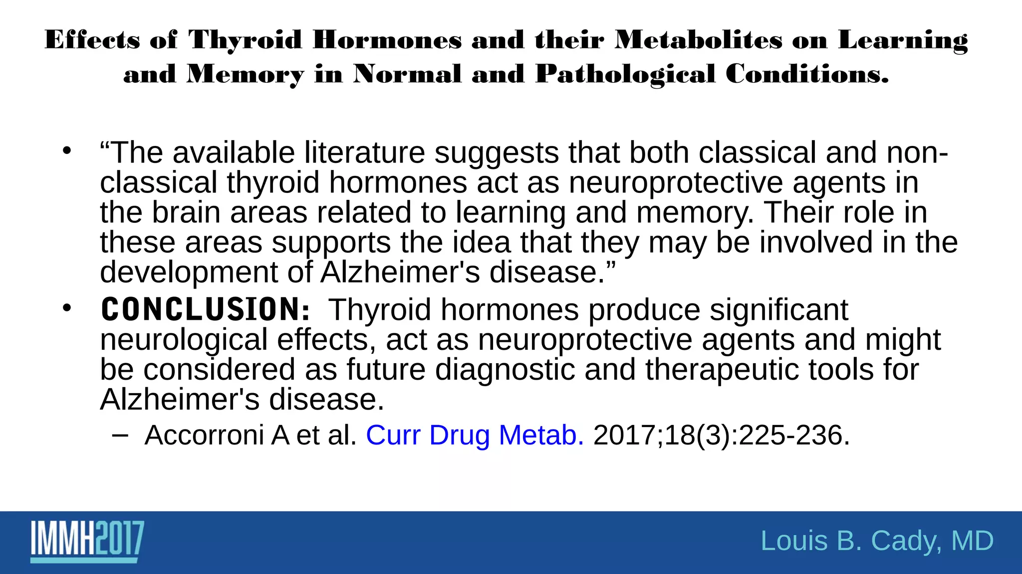 Effects of Thyroid Hormones and their Metabolites on Learning
and Memory in Normal and Pathological Conditions.
• “The available literature suggests that both classical and non-
classical thyroid hormones act as neuroprotective agents in
the brain areas related to learning and memory. Their role in
these areas supports the idea that they may be involved in the
development of Alzheimer's disease.”
• CONCLUSION: Thyroid hormones produce significant
neurological effects, act as neuroprotective agents and might
be considered as future diagnostic and therapeutic tools for
Alzheimer's disease.
– Accorroni A et al. Curr Drug Metab. 2017;18(3):225-236.
Louis B. Cady, MD
 