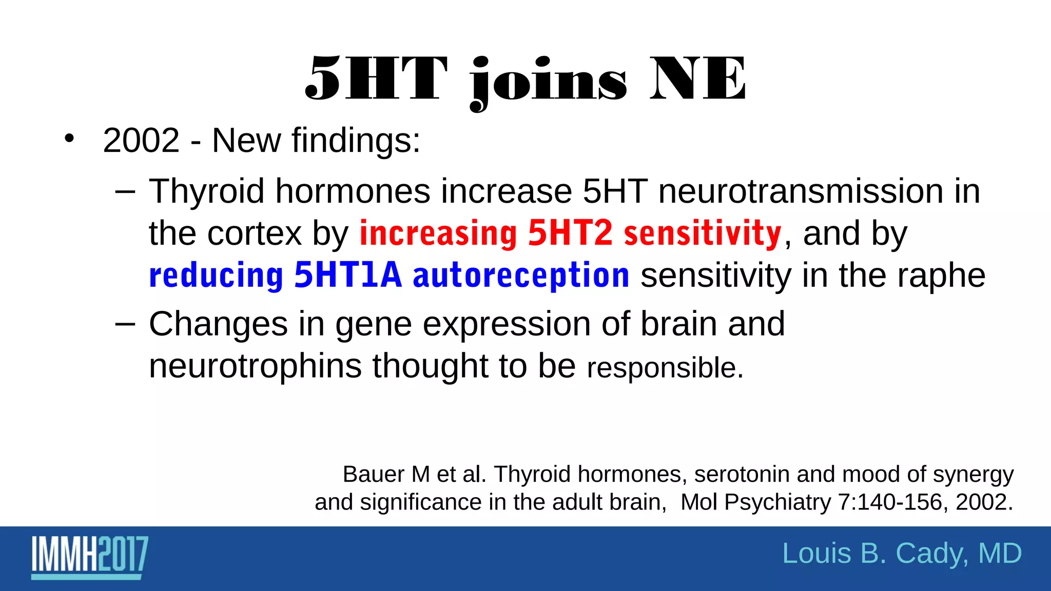 5HT joins NE
• 2002 - New findings:
– Thyroid hormones increase 5HT neurotransmission in
the cortex by increasing 5HT2 sensitivity, and by
reducing 5HT1A autoreception sensitivity in the raphe
– Changes in gene expression of brain and
neurotrophins thought to be responsible.
Bauer M et al. Thyroid hormones, serotonin and mood of synergy
and significance in the adult brain, Mol Psychiatry 7:140-156, 2002.
Louis B. Cady, MD
 