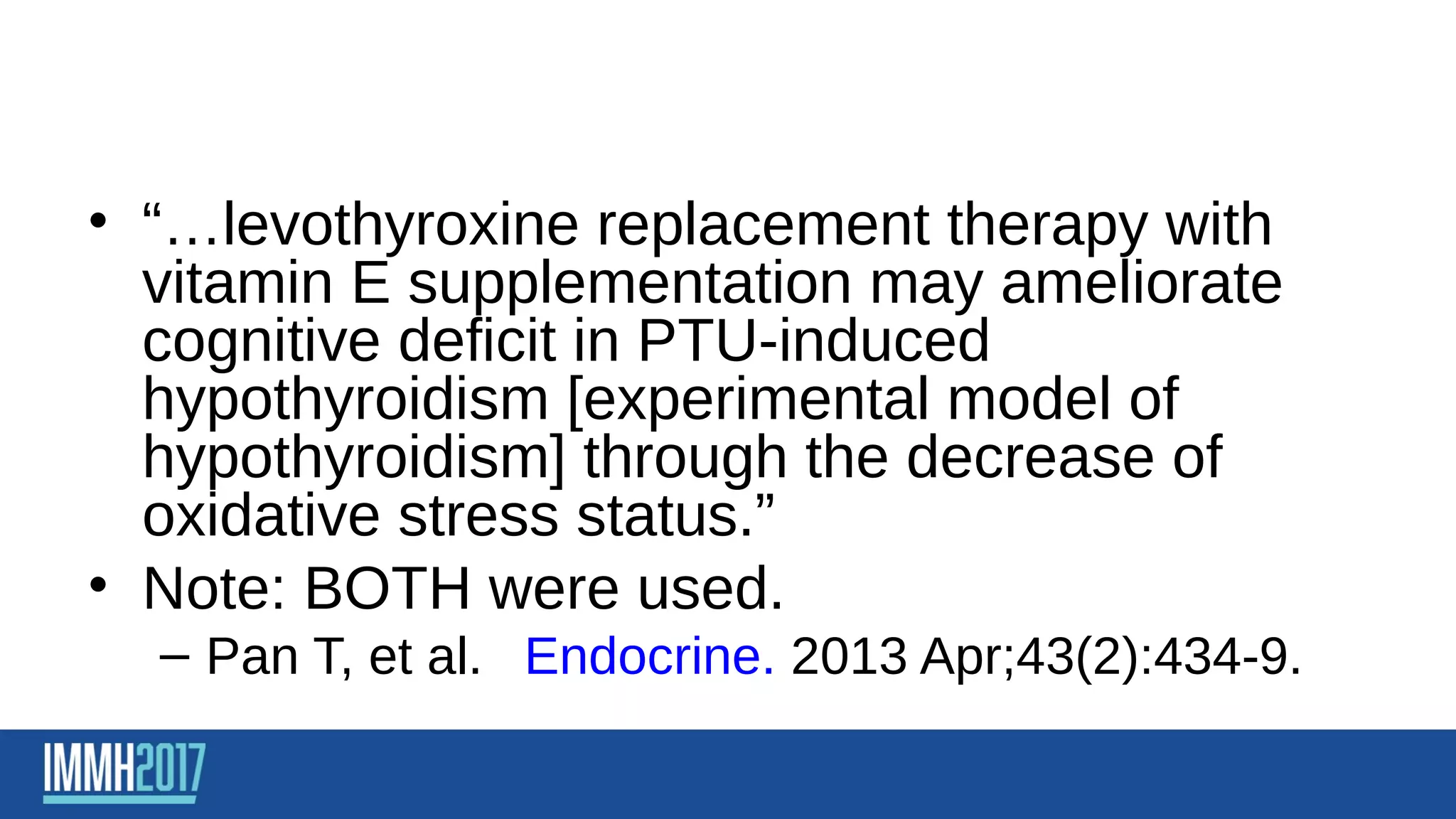 • “…levothyroxine replacement therapy with
vitamin E supplementation may ameliorate
cognitive deficit in PTU-induced
hypothyroidism [experimental model of
hypothyroidism] through the decrease of
oxidative stress status.”
• Note: BOTH were used.
– Pan T, et al. Endocrine. 2013 Apr;43(2):434-9.
 