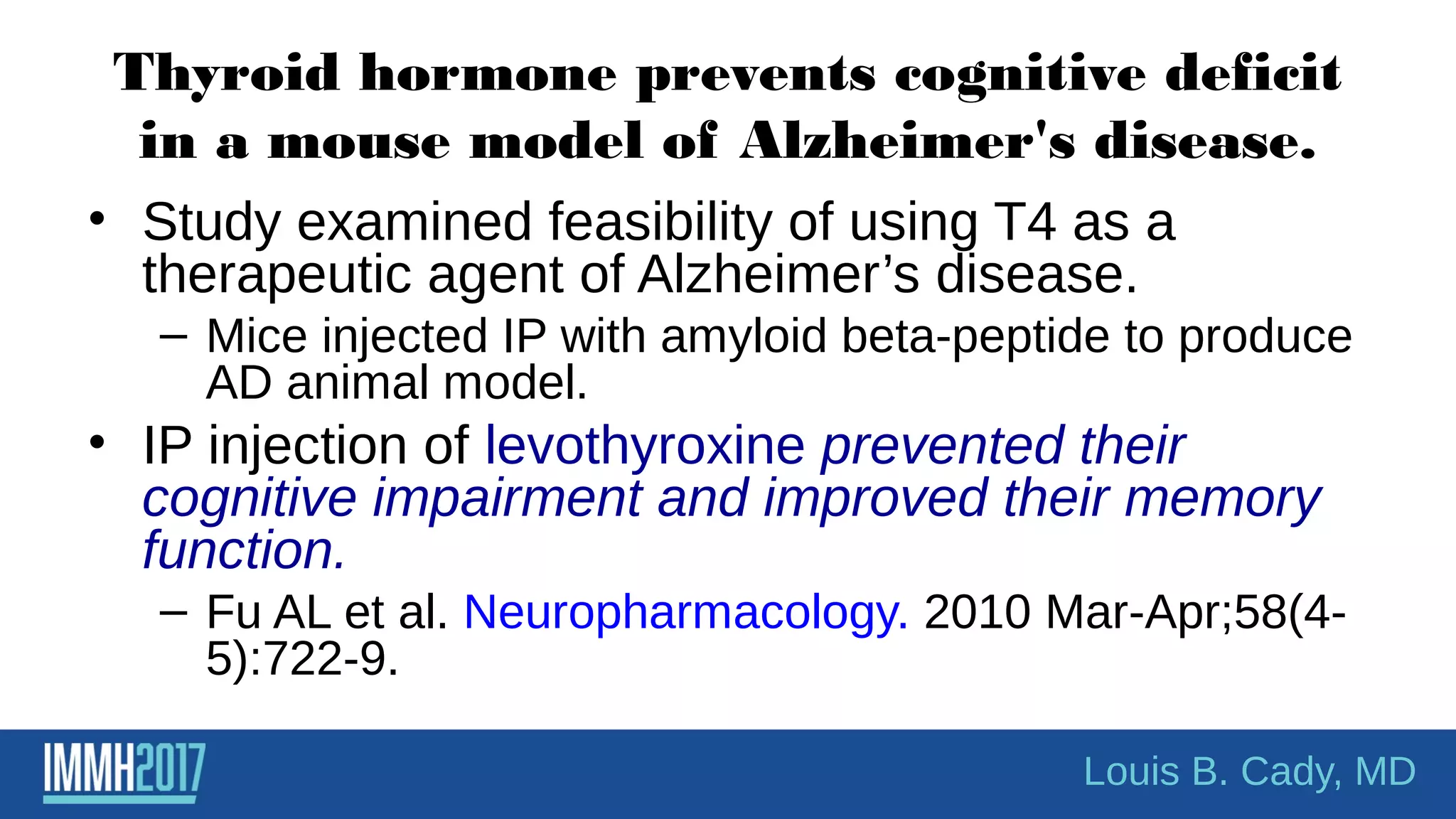 Thyroid hormone prevents cognitive deficit
in a mouse model of Alzheimer's disease.
• Study examined feasibility of using T4 as a
therapeutic agent of Alzheimer’s disease.
– Mice injected IP with amyloid beta-peptide to produce
AD animal model.
• IP injection of levothyroxine prevented their
cognitive impairment and improved their memory
function.
– Fu AL et al. Neuropharmacology. 2010 Mar-Apr;58(4-
5):722-9.
Louis B. Cady, MD
 