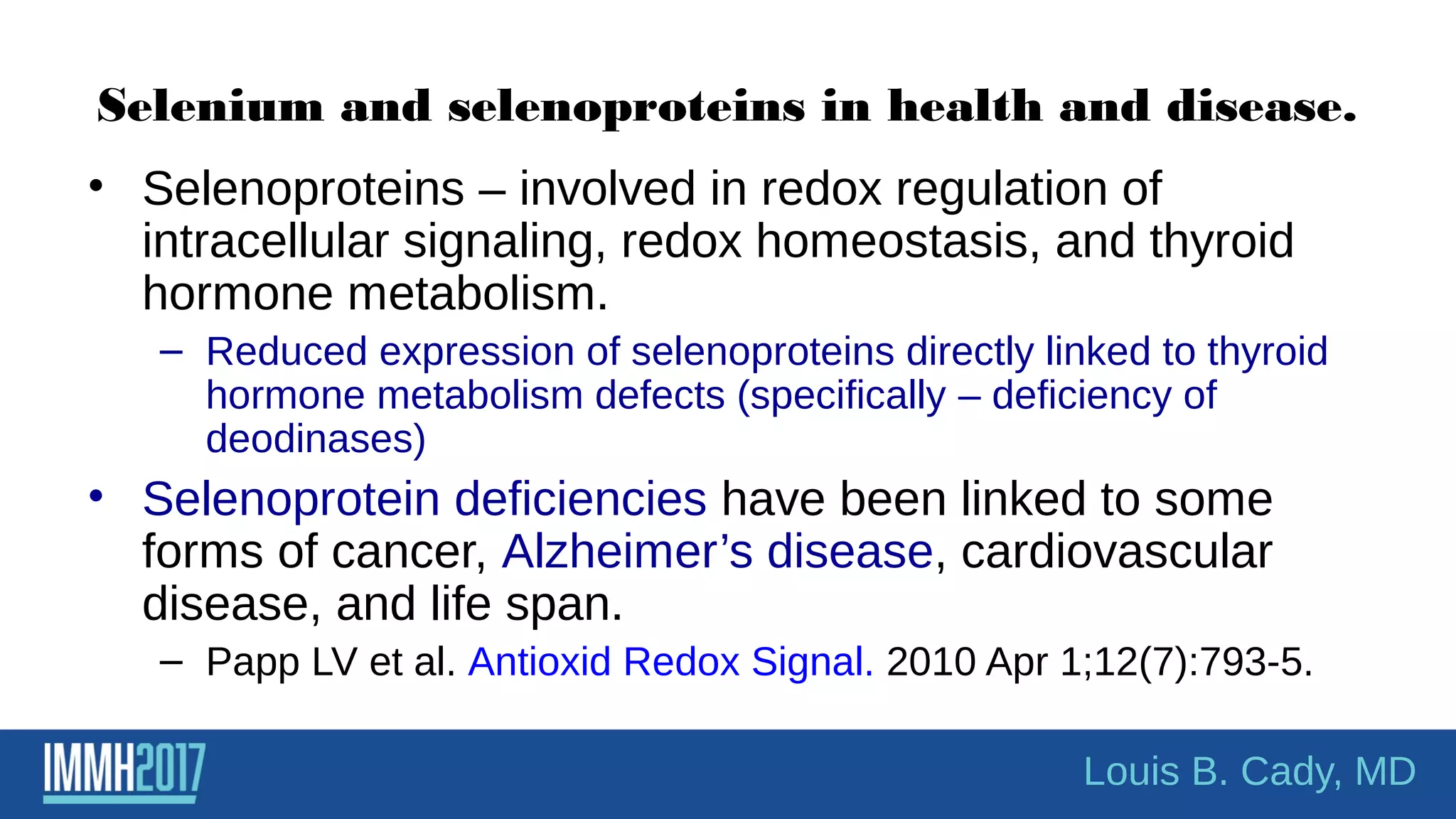 Selenium and selenoproteins in health and disease.
• Selenoproteins – involved in redox regulation of
intracellular signaling, redox homeostasis, and thyroid
hormone metabolism.
– Reduced expression of selenoproteins directly linked to thyroid
hormone metabolism defects (specifically – deficiency of
deodinases)
• Selenoprotein deficiencies have been linked to some
forms of cancer, Alzheimer’s disease, cardiovascular
disease, and life span.
– Papp LV et al. Antioxid Redox Signal. 2010 Apr 1;12(7):793-5.
Louis B. Cady, MD
 