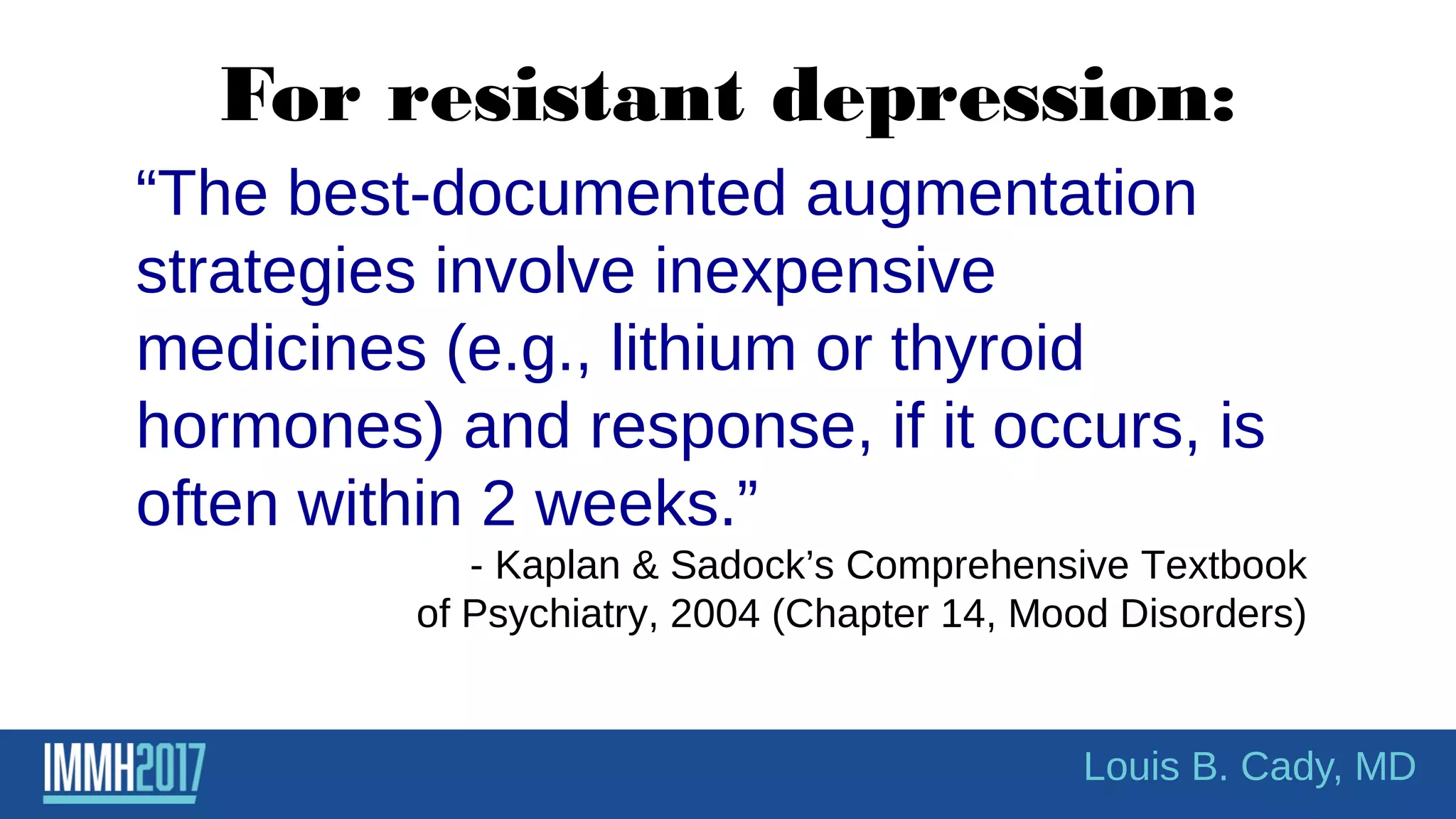 For resistant depression:
“The best-documented augmentation
strategies involve inexpensive
medicines (e.g., lithium or thyroid
hormones) and response, if it occurs, is
often within 2 weeks.”
- Kaplan & Sadock’s Comprehensive Textbook
of Psychiatry, 2004 (Chapter 14, Mood Disorders)
Louis B. Cady, MD
 