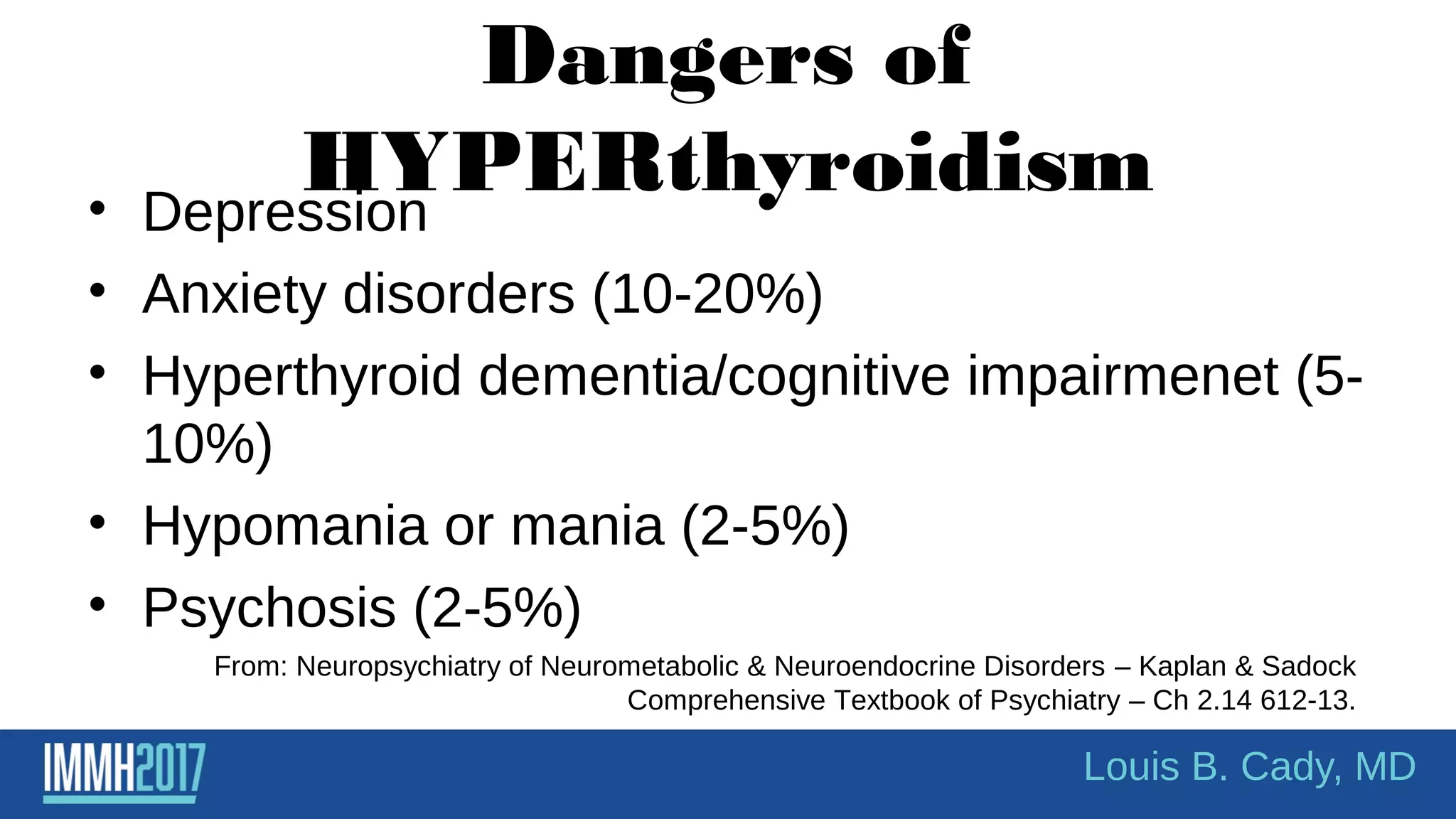 Dangers of
HYPERthyroidism• Depression
• Anxiety disorders (10-20%)
• Hyperthyroid dementia/cognitive impairmenet (5-
10%)
• Hypomania or mania (2-5%)
• Psychosis (2-5%)
From: Neuropsychiatry of Neurometabolic & Neuroendocrine Disorders – Kaplan & Sadock
Comprehensive Textbook of Psychiatry – Ch 2.14 612-13.
Louis B. Cady, MD
 