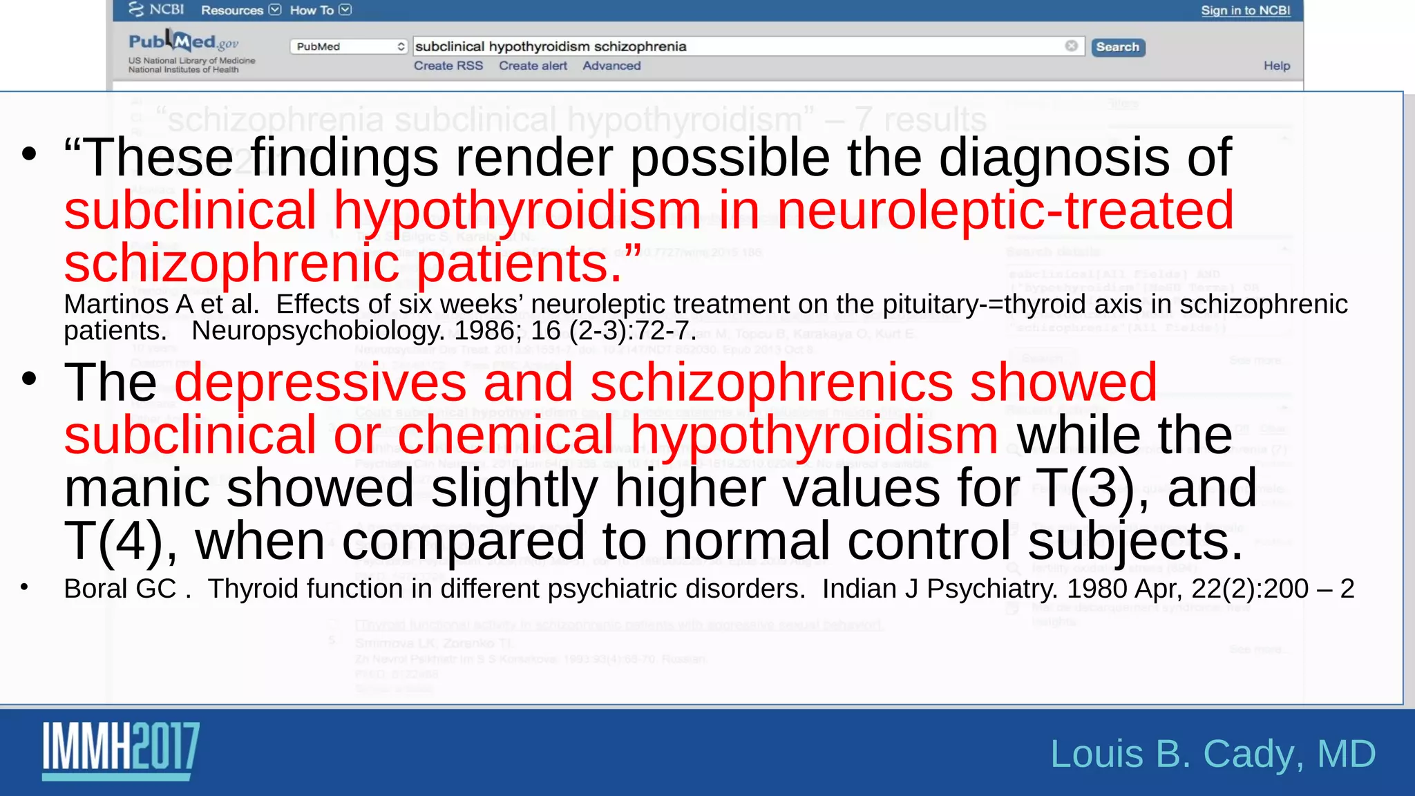 “schizophrenia subclinical hypothyroidism” – 7 results
5/26/2017• “These findings render possible the diagnosis of
subclinical hypothyroidism in neuroleptic-treated
schizophrenic patients.”
Martinos A et al. Effects of six weeks’ neuroleptic treatment on the pituitary-=thyroid axis in schizophrenic
patients. Neuropsychobiology. 1986; 16 (2-3):72-7.
• The depressives and schizophrenics showed
subclinical or chemical hypothyroidism while the
manic showed slightly higher values for T(3), and
T(4), when compared to normal control subjects.
• Boral GC . Thyroid function in different psychiatric disorders. Indian J Psychiatry. 1980 Apr, 22(2):200 – 2
Louis B. Cady, MD
 