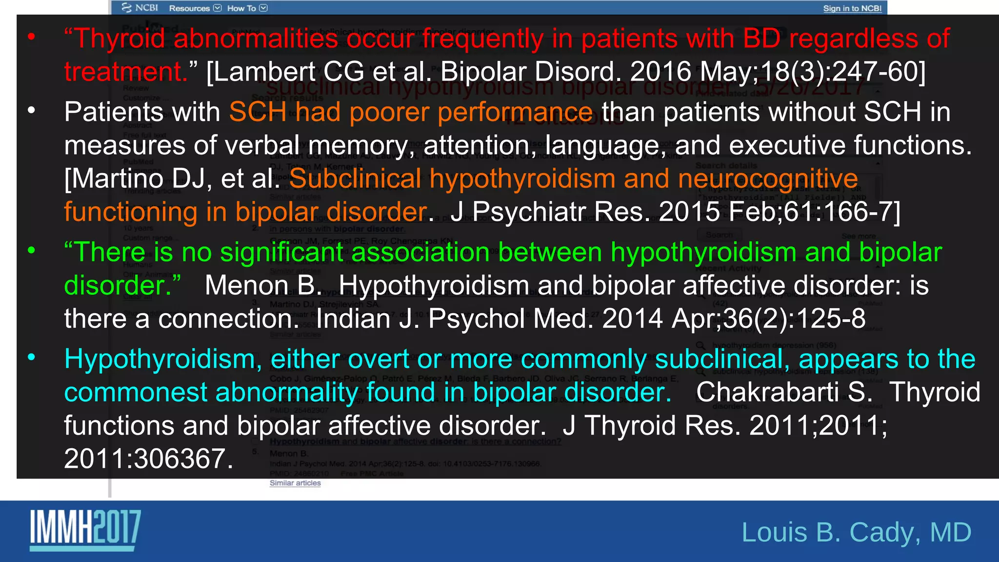 Louis B. Cady, MD
“subclinical hypothyroidism bipolar disorder” 5/26/2017
42 citations
• “Thyroid abnormalities occur frequently in patients with BD regardless of
treatment.” [Lambert CG et al. Bipolar Disord. 2016 May;18(3):247-60]
• Patients with SCH had poorer performance than patients without SCH in
measures of verbal memory, attention, language, and executive functions.
[Martino DJ, et al. Subclinical hypothyroidism and neurocognitive
functioning in bipolar disorder. J Psychiatr Res. 2015 Feb;61:166-7]
• “There is no significant association between hypothyroidism and bipolar
disorder.” Menon B. Hypothyroidism and bipolar affective disorder: is
there a connection. Indian J. Psychol Med. 2014 Apr;36(2):125-8
• Hypothyroidism, either overt or more commonly subclinical, appears to the
commonest abnormality found in bipolar disorder. Chakrabarti S. Thyroid
functions and bipolar affective disorder. J Thyroid Res. 2011;2011;
2011:306367.
 