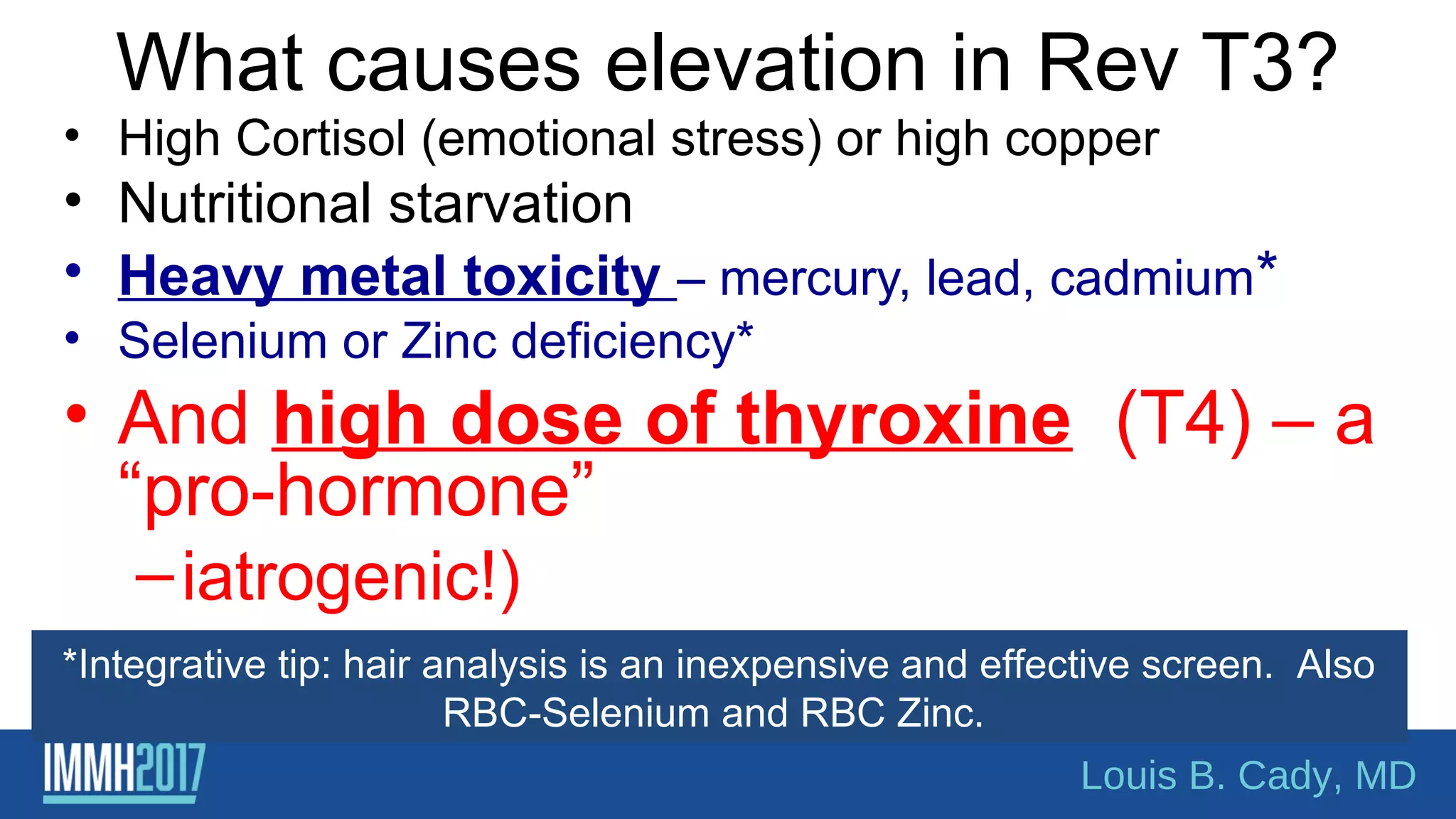 What causes elevation in Rev T3?
• High Cortisol (emotional stress) or high copper
• Nutritional starvation
• Heavy metal toxicity – mercury, lead, cadmium*
• Selenium or Zinc deficiency*
• And high dose of thyroxine (T4) – a
“pro-hormone”
–iatrogenic!)
*Integrative tip: hair analysis is an inexpensive and effective screen. Also
RBC-Selenium and RBC Zinc.
Louis B. Cady, MD
 