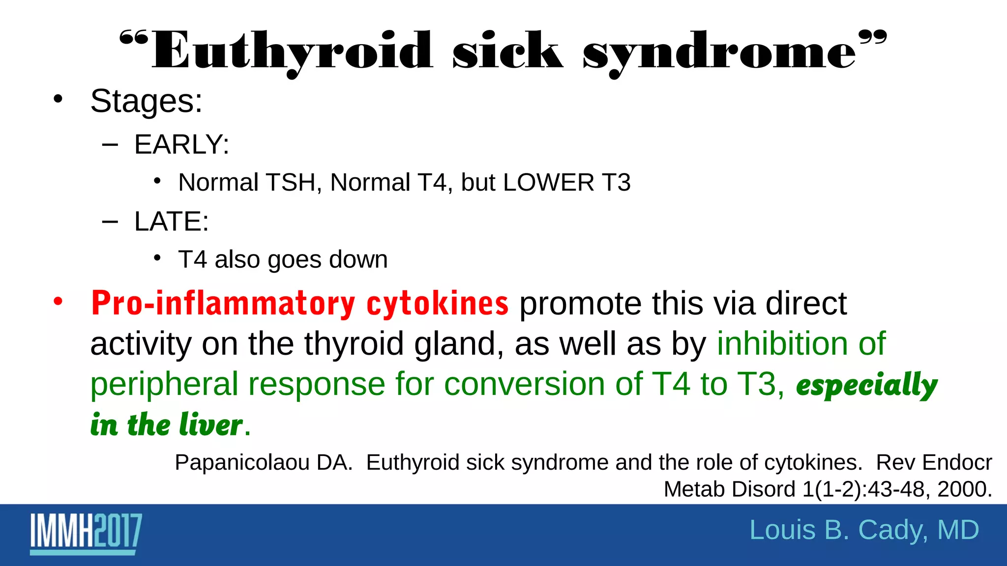 “Euthyroid sick syndrome”
• Stages:
– EARLY:
• Normal TSH, Normal T4, but LOWER T3
– LATE:
• T4 also goes down
• Pro-inflammatory cytokines promote this via direct
activity on the thyroid gland, as well as by inhibition of
peripheral response for conversion of T4 to T3, especially
in the liver.
Papanicolaou DA. Euthyroid sick syndrome and the role of cytokines. Rev Endocr
Metab Disord 1(1-2):43-48, 2000.
Louis B. Cady, MD
 