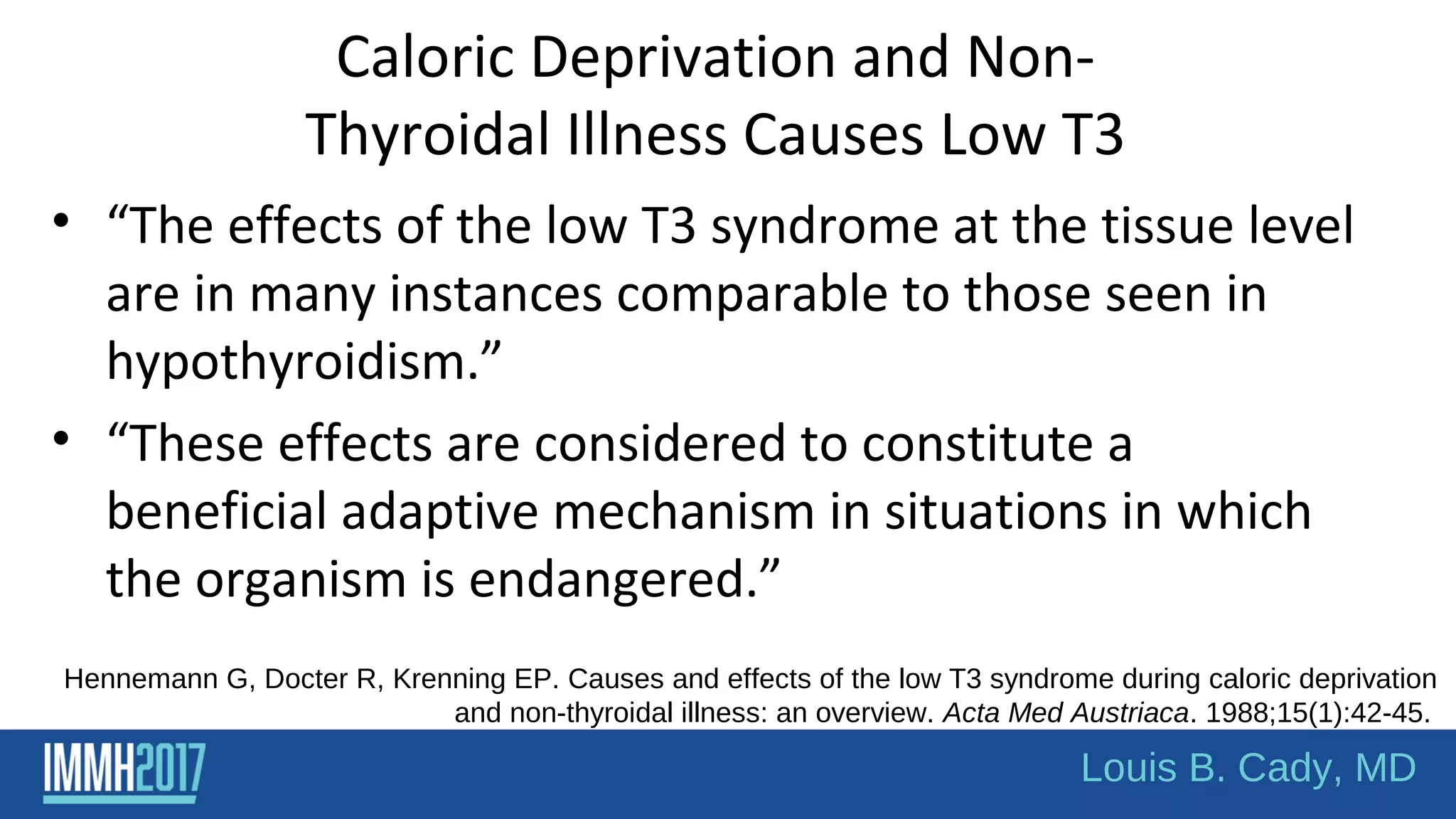Caloric Deprivation and Non-
Thyroidal Illness Causes Low T3
• “The effects of the low T3 syndrome at the tissue level
are in many instances comparable to those seen in
hypothyroidism.”
• “These effects are considered to constitute a
beneficial adaptive mechanism in situations in which
the organism is endangered.”
Hennemann G, Docter R, Krenning EP. Causes and effects of the low T3 syndrome during caloric deprivation
and non-thyroidal illness: an overview. Acta Med Austriaca. 1988;15(1):42-45.
Louis B. Cady, MD
 