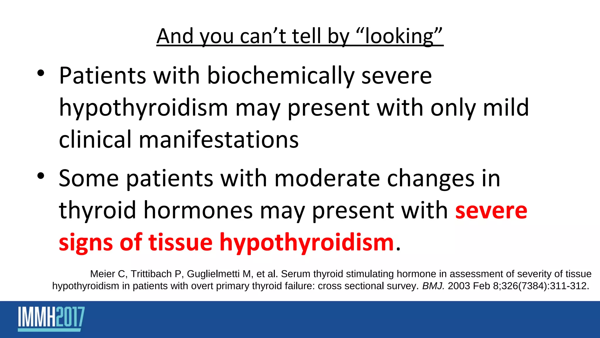And you can’t tell by “looking”
• Patients with biochemically severe
hypothyroidism may present with only mild
clinical manifestations
• Some patients with moderate changes in
thyroid hormones may present with severe
signs of tissue hypothyroidism.
Meier C, Trittibach P, Guglielmetti M, et al. Serum thyroid stimulating hormone in assessment of severity of tissue
hypothyroidism in patients with overt primary thyroid failure: cross sectional survey. BMJ. 2003 Feb 8;326(7384):311-312.
 