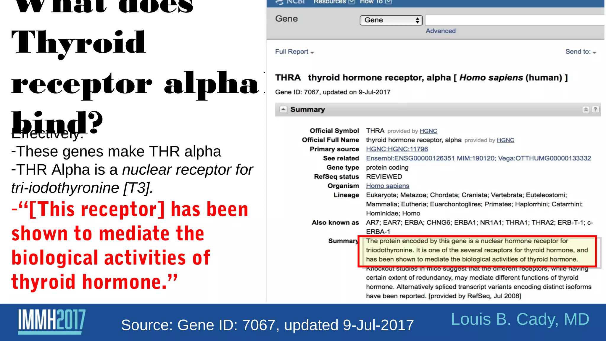 What does
Thyroid
receptor alpha1
bind?
Louis B. Cady, MD
Effectively:
-These genes make THR alpha
-THR Alpha is a nuclear receptor for
tri-iodothyronine [T3].
-“[This receptor] has been
shown to mediate the
biological activities of
thyroid hormone.”
Source: Gene ID: 7067, updated 9-Jul-2017
 