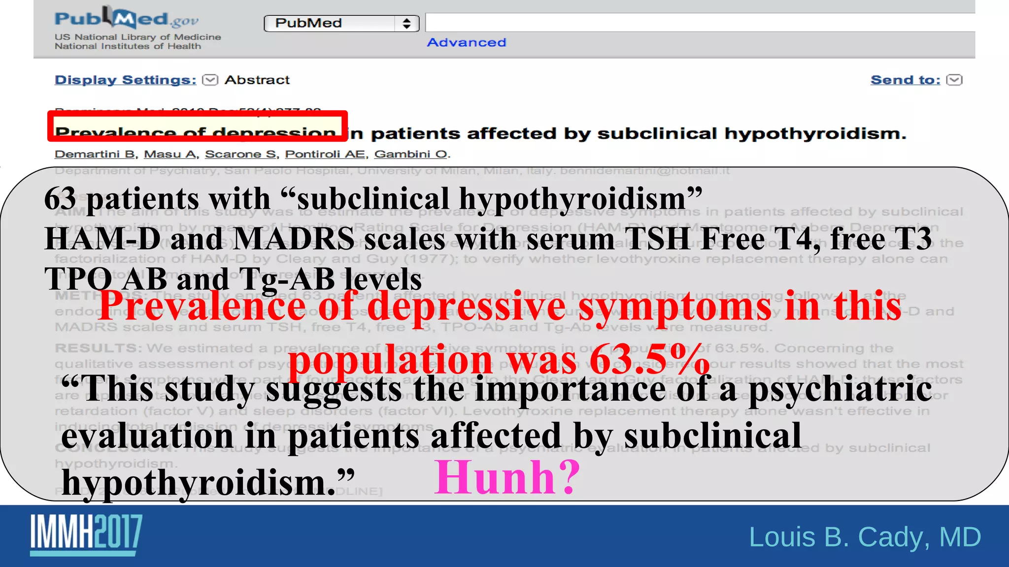 63 patients with “subclinical hypothyroidism”
HAM-D and MADRS scales with serum TSH Free T4, free T3
TPO AB and Tg-AB levels
“This study suggests the importance of a psychiatric
evaluation in patients affected by subclinical
hypothyroidism.”
Prevalence of depressive symptoms in this
population was 63.5%
Hunh?
Louis B. Cady, MD
 