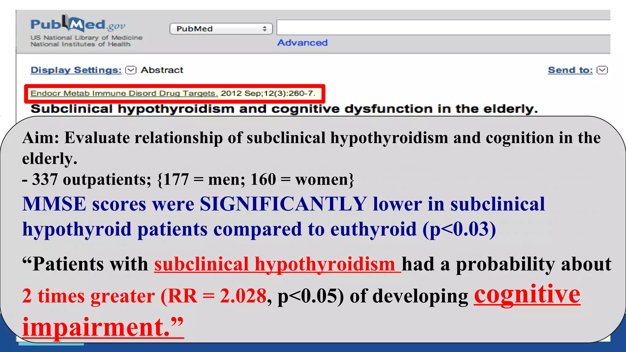 Aim: Evaluate relationship of subclinical hypothyroidism and cognition in the
elderly.
- 337 outpatients; {177 = men; 160 = women}
“Patients with subclinical hypothyroidism had a probability about
2 times greater (RR = 2.028, p<0.05) of developing cognitive
impairment.”
MMSE scores were SIGNIFICANTLY lower in subclinical
hypothyroid patients compared to euthyroid (p<0.03)
 
