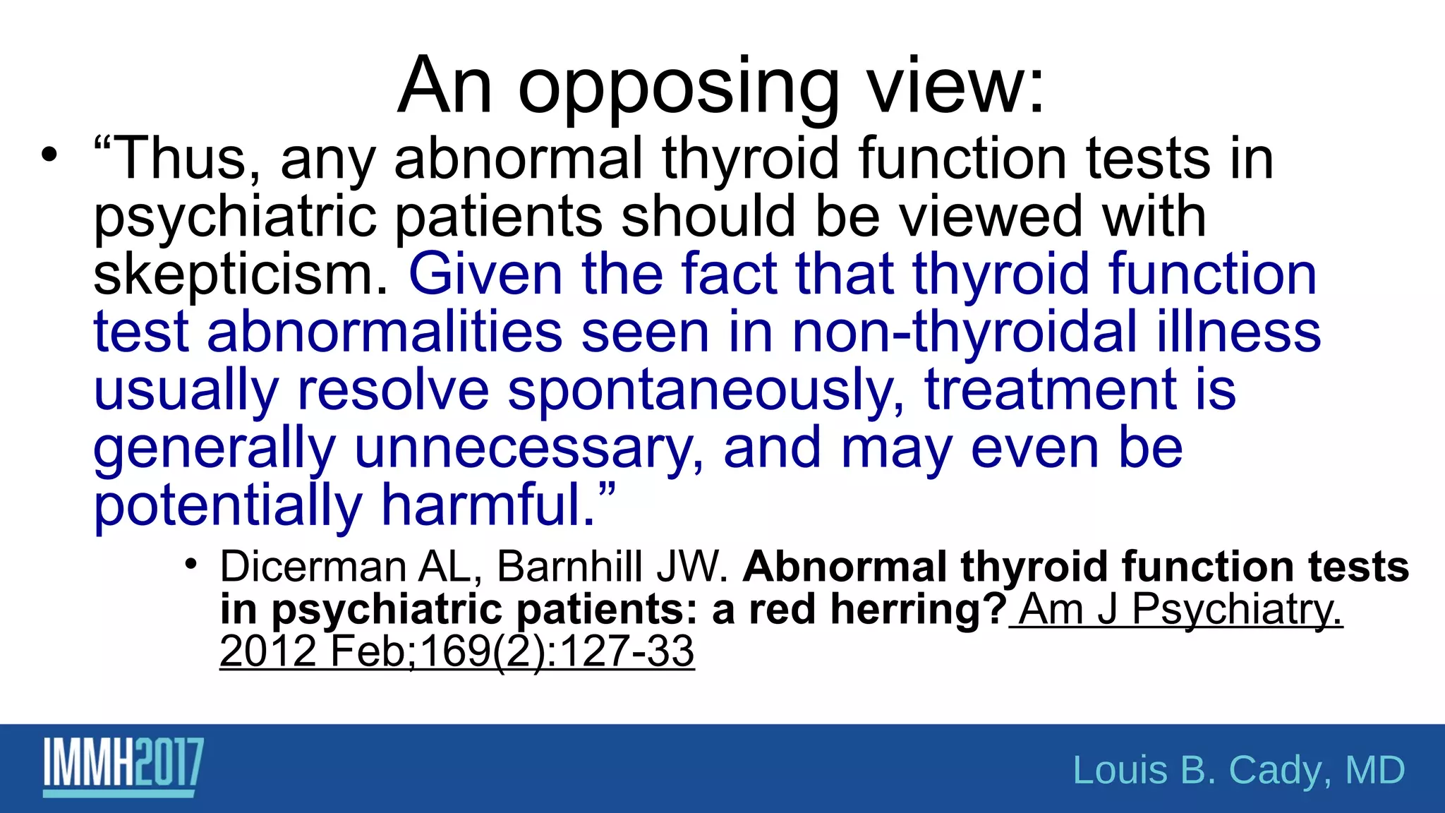 An opposing view:
• “Thus, any abnormal thyroid function tests in
psychiatric patients should be viewed with
skepticism. Given the fact that thyroid function
test abnormalities seen in non-thyroidal illness
usually resolve spontaneously, treatment is
generally unnecessary, and may even be
potentially harmful.”
• Dicerman AL, Barnhill JW. Abnormal thyroid function tests
in psychiatric patients: a red herring? Am J Psychiatry.
2012 Feb;169(2):127-33
Louis B. Cady, MD
 