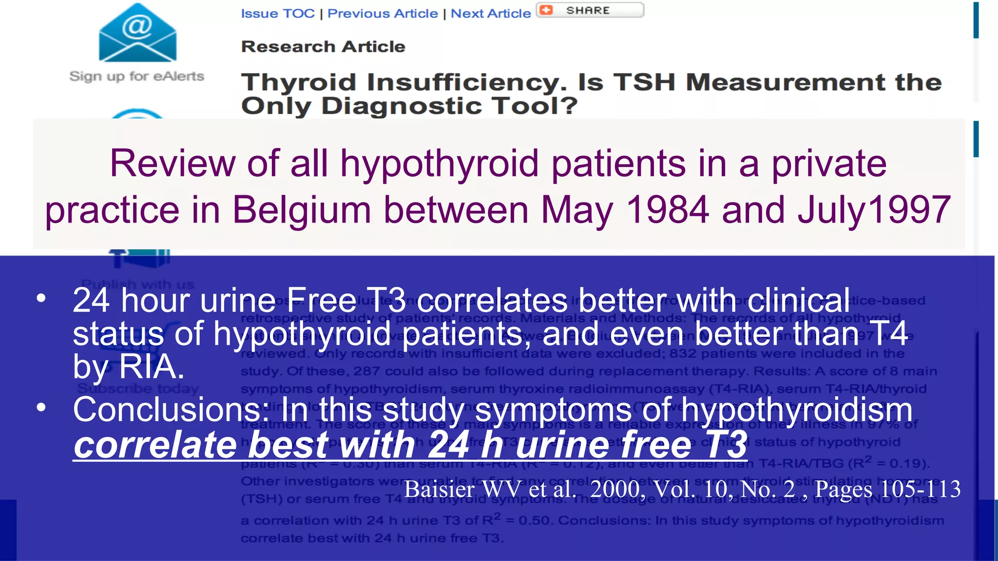Review of all hypothyroid patients in a private
practice in Belgium between May 1984 and July1997
• 24 hour urine Free T3 correlates better with clinical
status of hypothyroid patients, and even better than T4
by RIA.
• Conclusions: In this study symptoms of hypothyroidism
correlate best with 24 h urine free T3
Baisier WV et al. 2000, Vol. 10, No. 2 , Pages 105-113
 