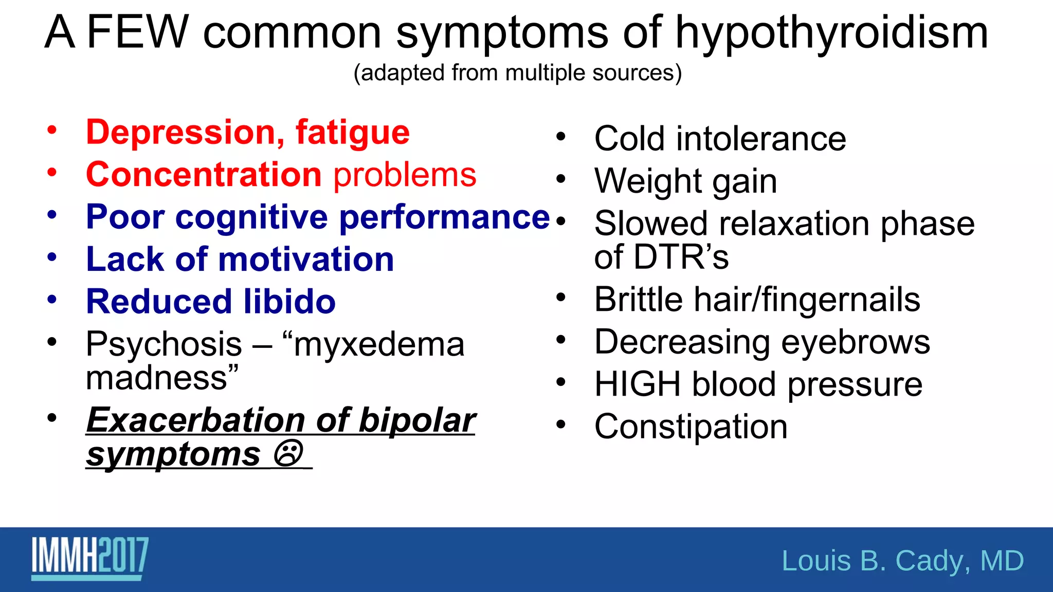 A FEW common symptoms of hypothyroidism
(adapted from multiple sources)
• Depression, fatigue
• Concentration problems
• Poor cognitive performance
• Lack of motivation
• Reduced libido
• Psychosis – “myxedema
madness”
• Exacerbation of bipolar
symptoms 
• Cold intolerance
• Weight gain
• Slowed relaxation phase
of DTR’s
• Brittle hair/fingernails
• Decreasing eyebrows
• HIGH blood pressure
• Constipation
Louis B. Cady, MD
 