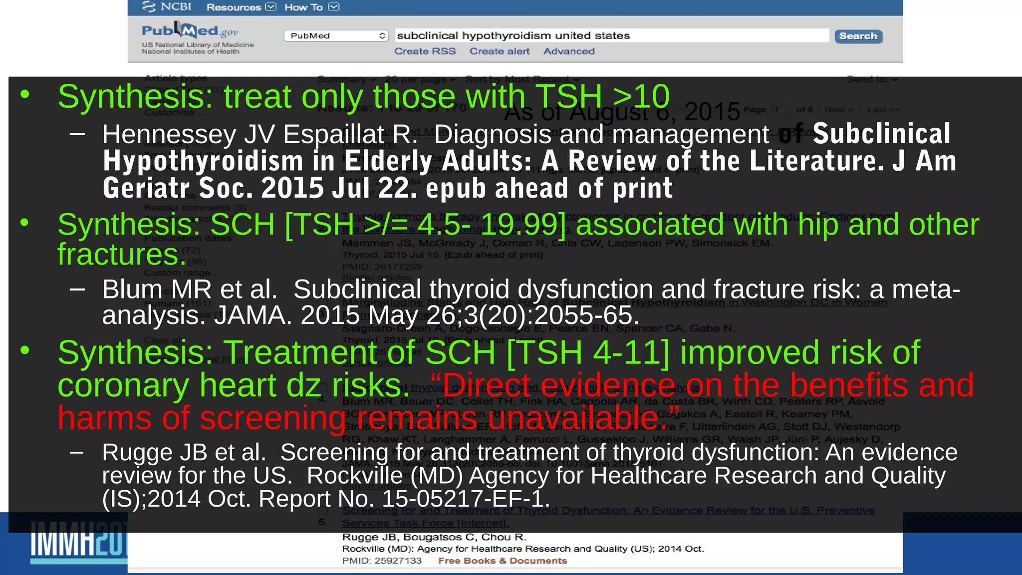 Subclinical hypothyroidism in
the US– what’s the latest?As of August 6, 2015
• Synthesis: treat only those with TSH >10
– Hennessey JV Espaillat R. Diagnosis and management of Subclinical
Hypothyroidism in Elderly Adults: A Review of the Literature. J Am
Geriatr Soc. 2015 Jul 22. epub ahead of print
• Synthesis: SCH [TSH >/= 4.5- 19.99] associated with hip and other
fractures.
– Blum MR et al. Subclinical thyroid dysfunction and fracture risk: a meta-
analysis. JAMA. 2015 May 26;3(20):2055-65.
• Synthesis: Treatment of SCH [TSH 4-11] improved risk of
coronary heart dz risks. “Direct evidence on the benefits and
harms of screening remains unavailable.”
– Rugge JB et al. Screening for and treatment of thyroid dysfunction: An evidence
review for the US. Rockville (MD) Agency for Healthcare Research and Quality
(IS);2014 Oct. Report No. 15-05217-EF-1.
 