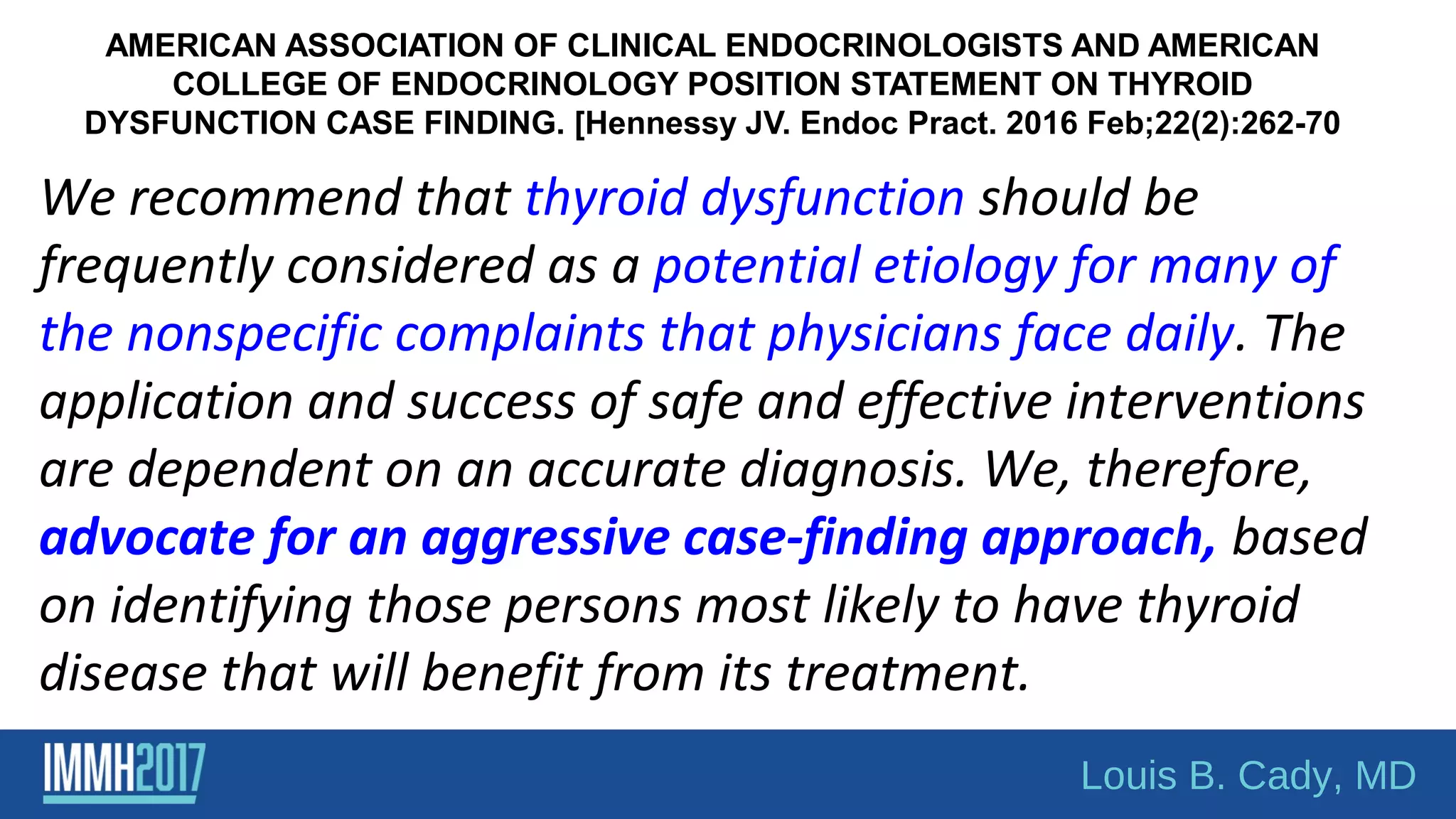 AMERICAN ASSOCIATION OF CLINICAL ENDOCRINOLOGISTS AND AMERICAN
COLLEGE OF ENDOCRINOLOGY POSITION STATEMENT ON THYROID
DYSFUNCTION CASE FINDING. [Hennessy JV. Endoc Pract. 2016 Feb;22(2):262-70
We recommend that thyroid dysfunction should be
frequently considered as a potential etiology for many of
the nonspecific complaints that physicians face daily. The
application and success of safe and effective interventions
are dependent on an accurate diagnosis. We, therefore,
advocate for an aggressive case-finding approach, based
on identifying those persons most likely to have thyroid
disease that will benefit from its treatment.
Louis B. Cady, MD
 