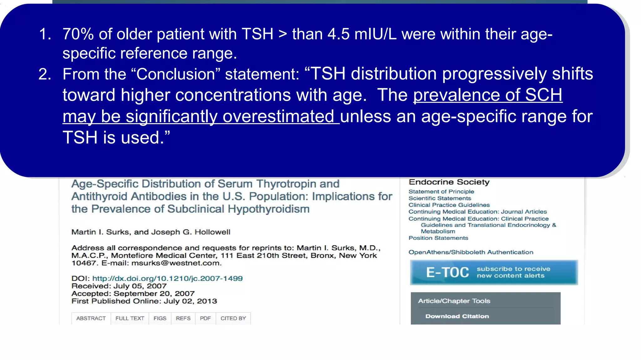 This is it in a nutshell…1. 70% of older patient with TSH > than 4.5 mIU/L were within their age-
specific reference range.
2. From the “Conclusion” statement: “TSH distribution progressively shifts
toward higher concentrations with age. The prevalence of SCH
may be significantly overestimated unless an age-specific range for
TSH is used.”
 
