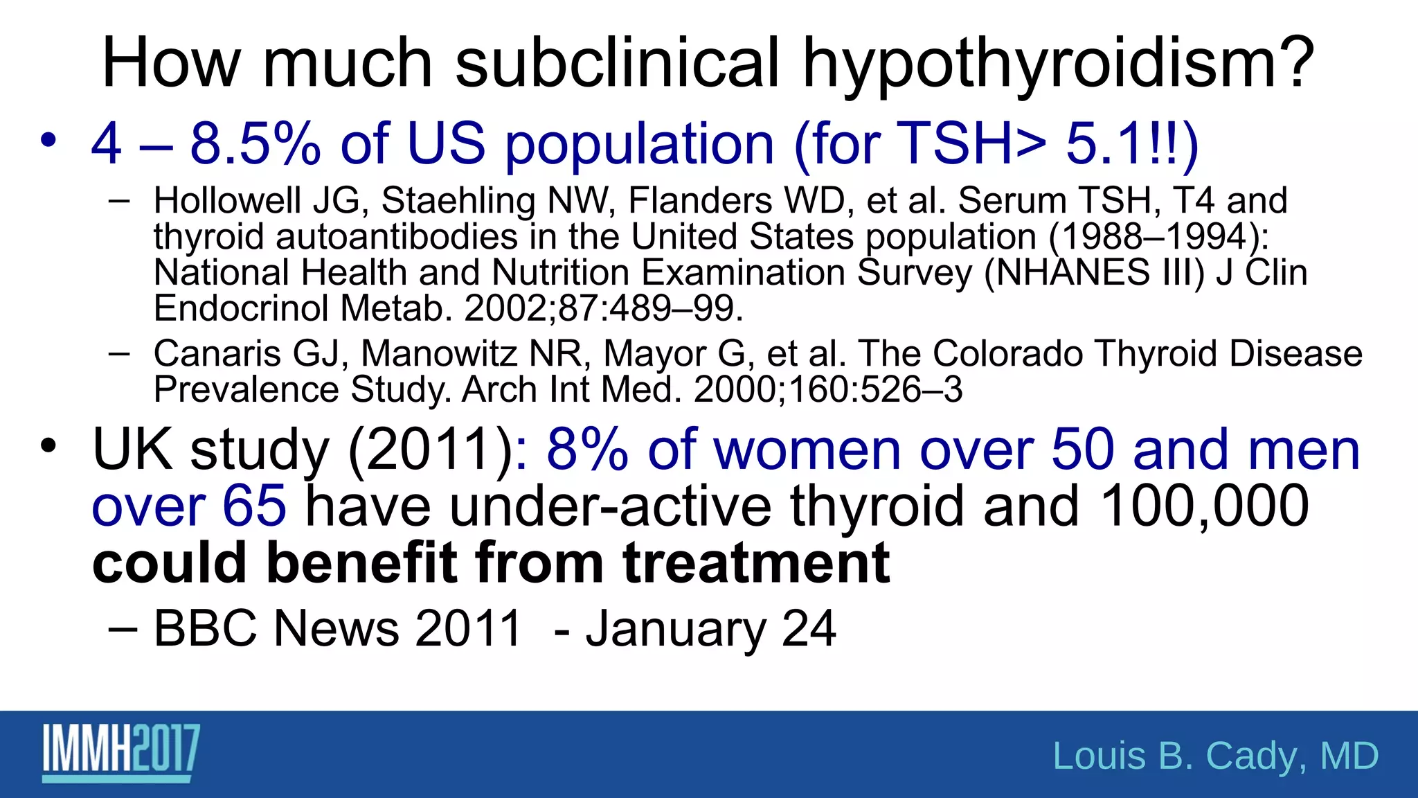 How much subclinical hypothyroidism?
• 4 – 8.5% of US population (for TSH> 5.1!!)
– Hollowell JG, Staehling NW, Flanders WD, et al. Serum TSH, T4 and
thyroid autoantibodies in the United States population (1988–1994):
National Health and Nutrition Examination Survey (NHANES III) J Clin
Endocrinol Metab. 2002;87:489–99.
– Canaris GJ, Manowitz NR, Mayor G, et al. The Colorado Thyroid Disease
Prevalence Study. Arch Int Med. 2000;160:526–3
• UK study (2011): 8% of women over 50 and men
over 65 have under-active thyroid and 100,000
could benefit from treatment
– BBC News 2011 - January 24
Louis B. Cady, MD
 
