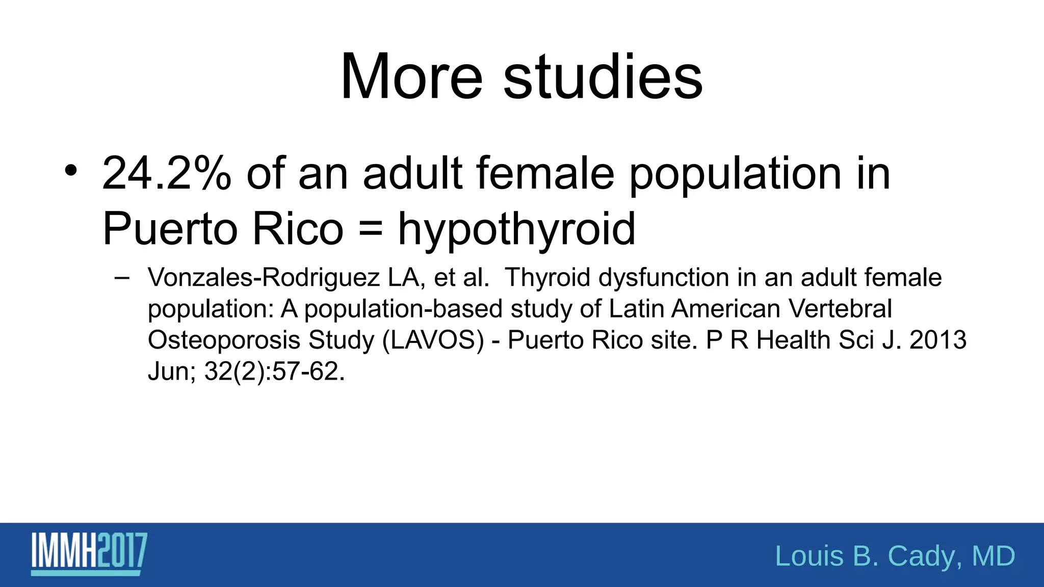 More studies
• 24.2% of an adult female population in
Puerto Rico = hypothyroid
– Vonzales-Rodriguez LA, et al. Thyroid dysfunction in an adult female
population: A population-based study of Latin American Vertebral
Osteoporosis Study (LAVOS) - Puerto Rico site. P R Health Sci J. 2013
Jun; 32(2):57-62.
Louis B. Cady, MD
 