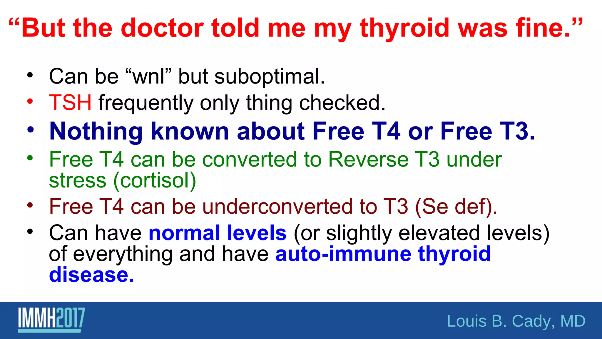 “But the doctor told me my thyroid was fine.”
• Can be “wnl” but suboptimal.
• TSH frequently only thing checked.
• Nothing known about Free T4 or Free T3.
• Free T4 can be converted to Reverse T3 under
stress (cortisol)
• Free T4 can be underconverted to T3 (Se def).
• Can have normal levels (or slightly elevated levels)
of everything and have auto-immune thyroid
disease.
Louis B. Cady, MD
 