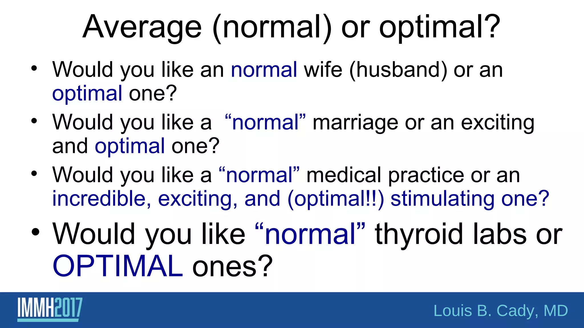 Average (normal) or optimal?
• Would you like an normal wife (husband) or an
optimal one?
• Would you like a “normal” marriage or an exciting
and optimal one?
• Would you like a “normal” medical practice or an
incredible, exciting, and (optimal!!) stimulating one?
• Would you like “normal” thyroid labs or
OPTIMAL ones?
Louis B. Cady, MD
 