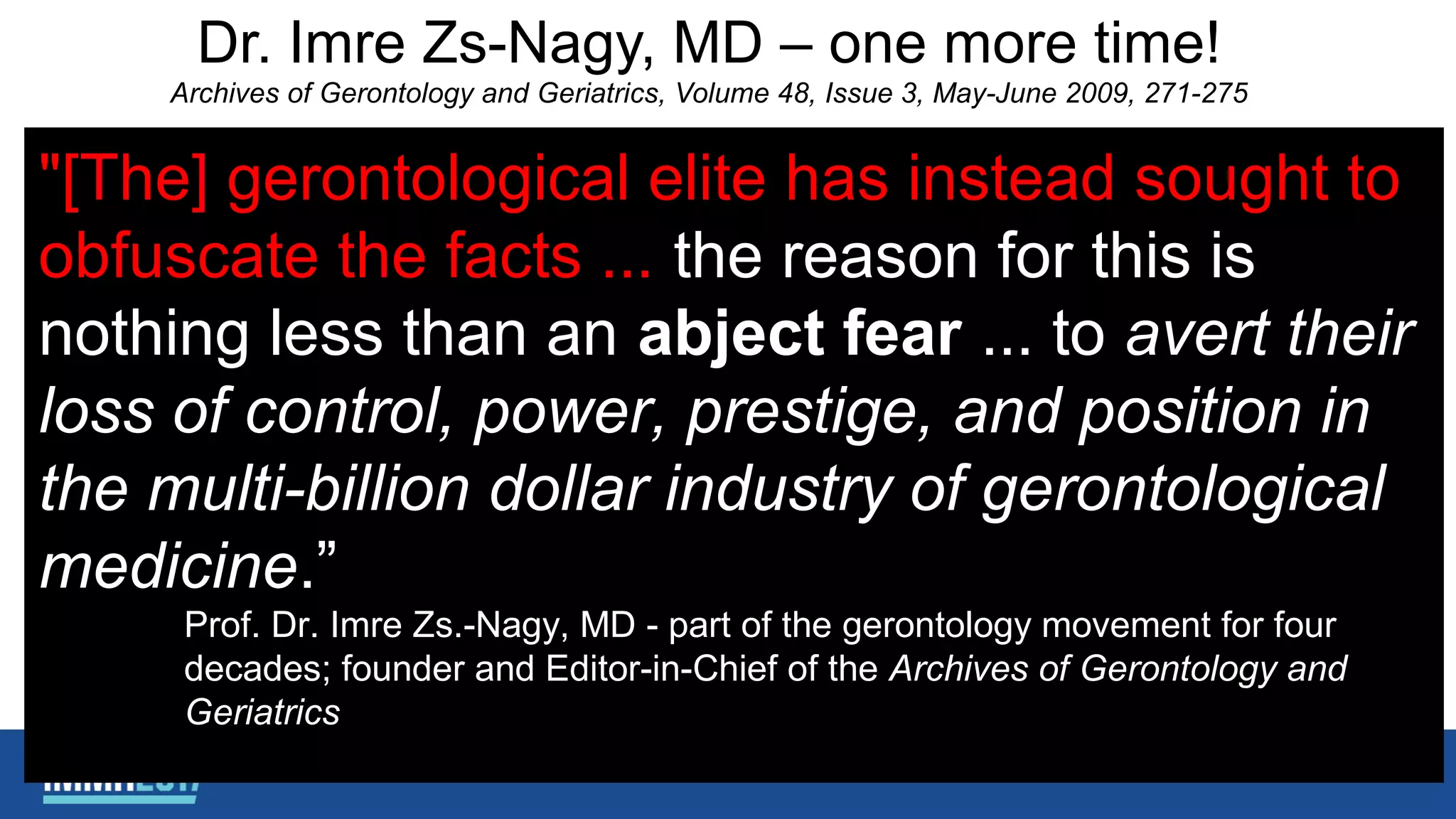 Dr. Imre Zs-Nagy, MD – one more time!
Archives of Gerontology and Geriatrics, Volume 48, Issue 3, May-June 2009, 271-275
"[The] gerontological elite has instead sought to
obfuscate the facts ... the reason for this is
nothing less than an abject fear ... to avert their
loss of control, power, prestige, and position in
the multi-billion dollar industry of gerontological
medicine.”
Prof. Dr. Imre Zs.-Nagy, MD - part of the gerontology movement for four
decades; founder and Editor-in-Chief of the Archives of Gerontology and
Geriatrics
 