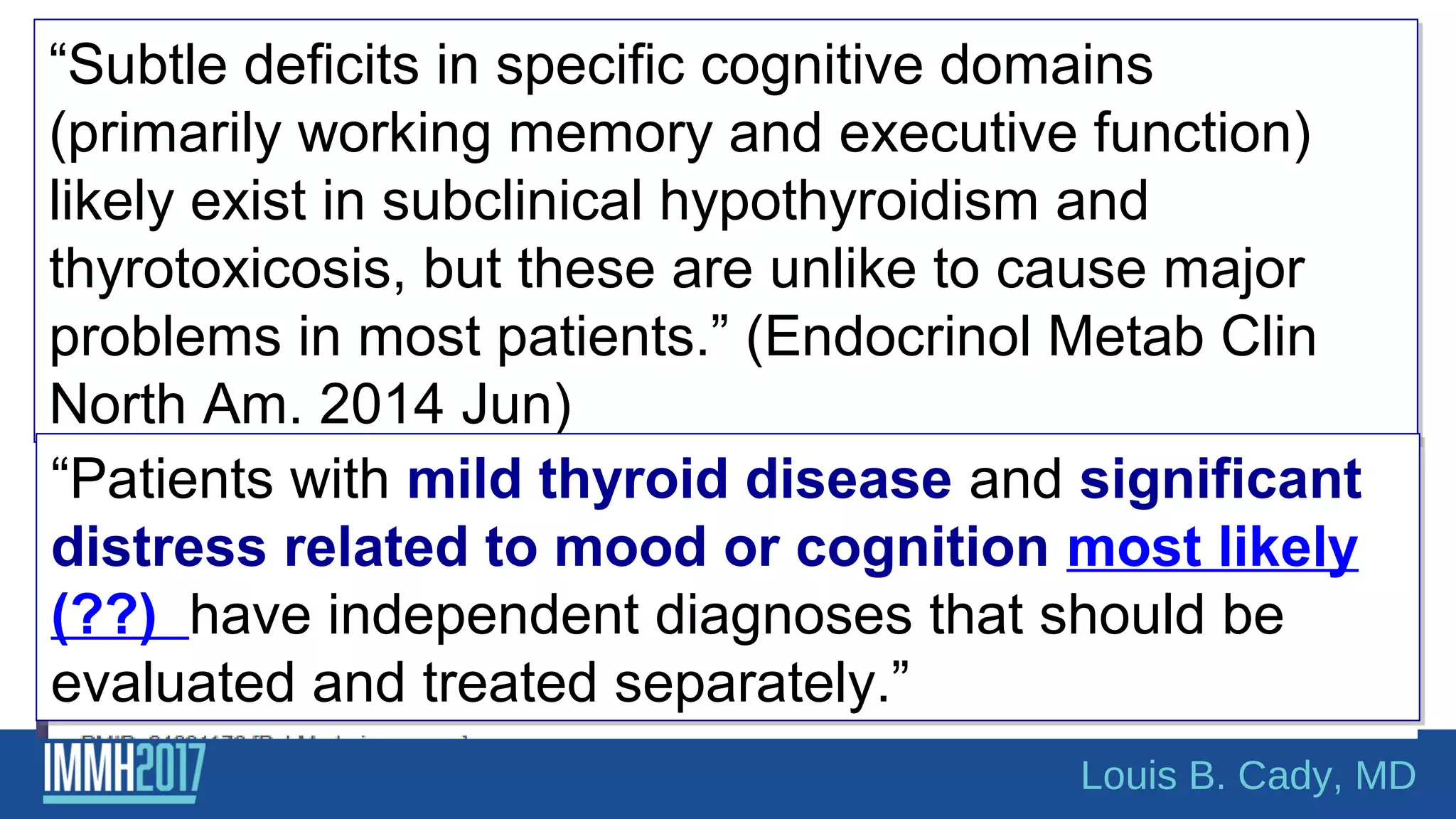 “Subtle deficits in specific cognitive domains
(primarily working memory and executive function)
likely exist in subclinical hypothyroidism and
thyrotoxicosis, but these are unlike to cause major
problems in most patients.” (Endocrinol Metab Clin
North Am. 2014 Jun)
“Subtle deficits in specific cognitive domains
(primarily working memory and executive function)
likely exist in subclinical hypothyroidism and
thyrotoxicosis, but these are unlike to cause major
problems in most patients.” (Endocrinol Metab Clin
North Am. 2014 Jun)
“Patients with mild thyroid disease and significant
distress related to mood or cognition most likely
(??) have independent diagnoses that should be
evaluated and treated separately.”
“Patients with mild thyroid disease and significant
distress related to mood or cognition most likely
(??) have independent diagnoses that should be
evaluated and treated separately.”
Louis B. Cady, MD
 