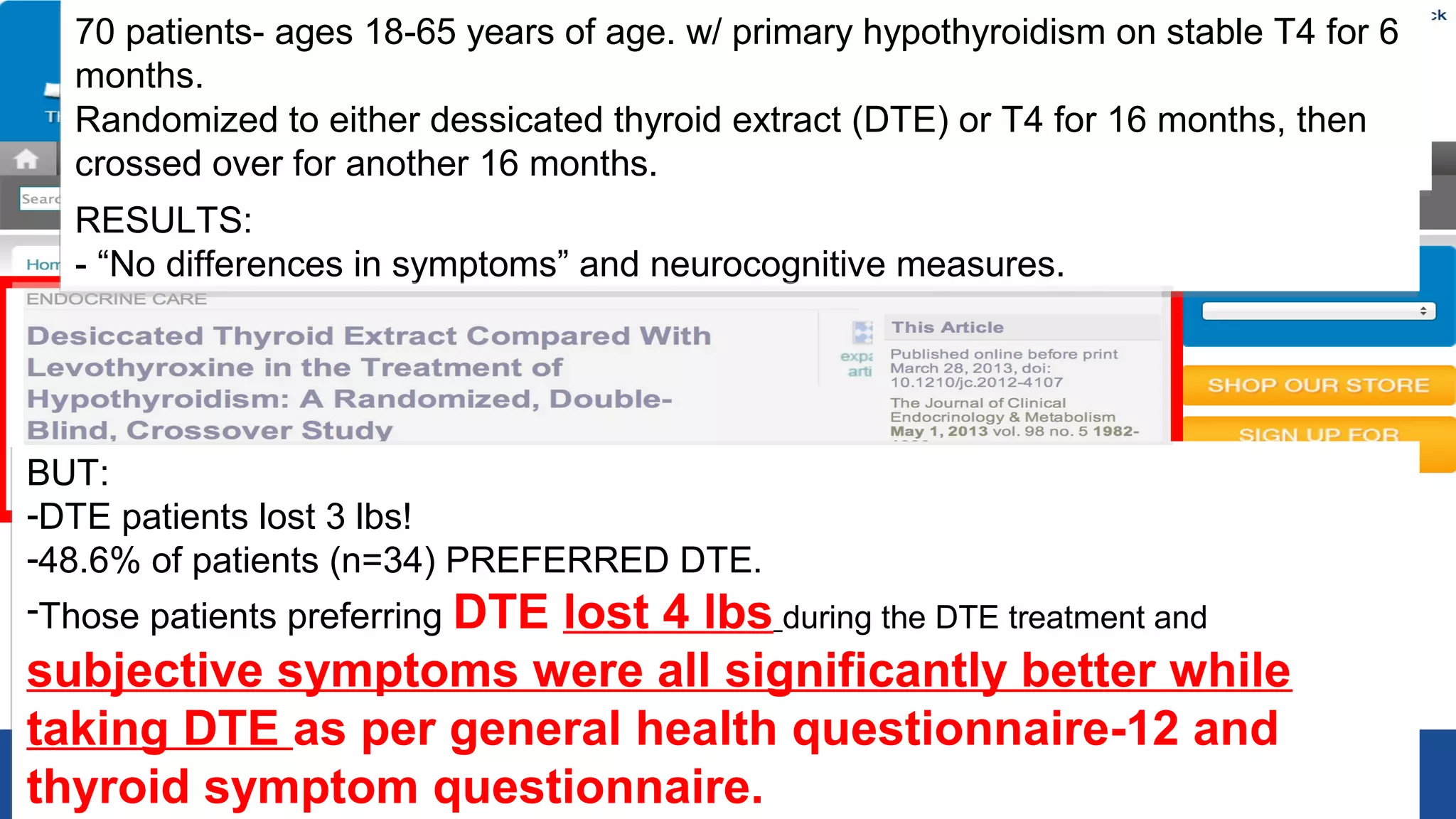 70 patients- ages 18-65 years of age. w/ primary hypothyroidism on stable T4 for 6
months.
70 patients- ages 18-65 years of age. w/ primary hypothyroidism on stable T4 for 6
months.
Randomized to either dessicated thyroid extract (DTE) or T4 for 16 months, then
crossed over for another 16 months.
Randomized to either dessicated thyroid extract (DTE) or T4 for 16 months, then
crossed over for another 16 months.
RESULTS:
- “No differences in symptoms” and neurocognitive measures.
RESULTS:
- “No differences in symptoms” and neurocognitive measures.
BUT:
-DTE patients lost 3 lbs!
-48.6% of patients (n=34) PREFERRED DTE.
-Those patients preferring DTE lost 4 lbs during the DTE treatment and
subjective symptoms were all significantly better while
taking DTE as per general health questionnaire-12 and
thyroid symptom questionnaire.
BUT:
-DTE patients lost 3 lbs!
-48.6% of patients (n=34) PREFERRED DTE.
-Those patients preferring DTE lost 4 lbs during the DTE treatment and
subjective symptoms were all significantly better while
taking DTE as per general health questionnaire-12 and
thyroid symptom questionnaire.
 