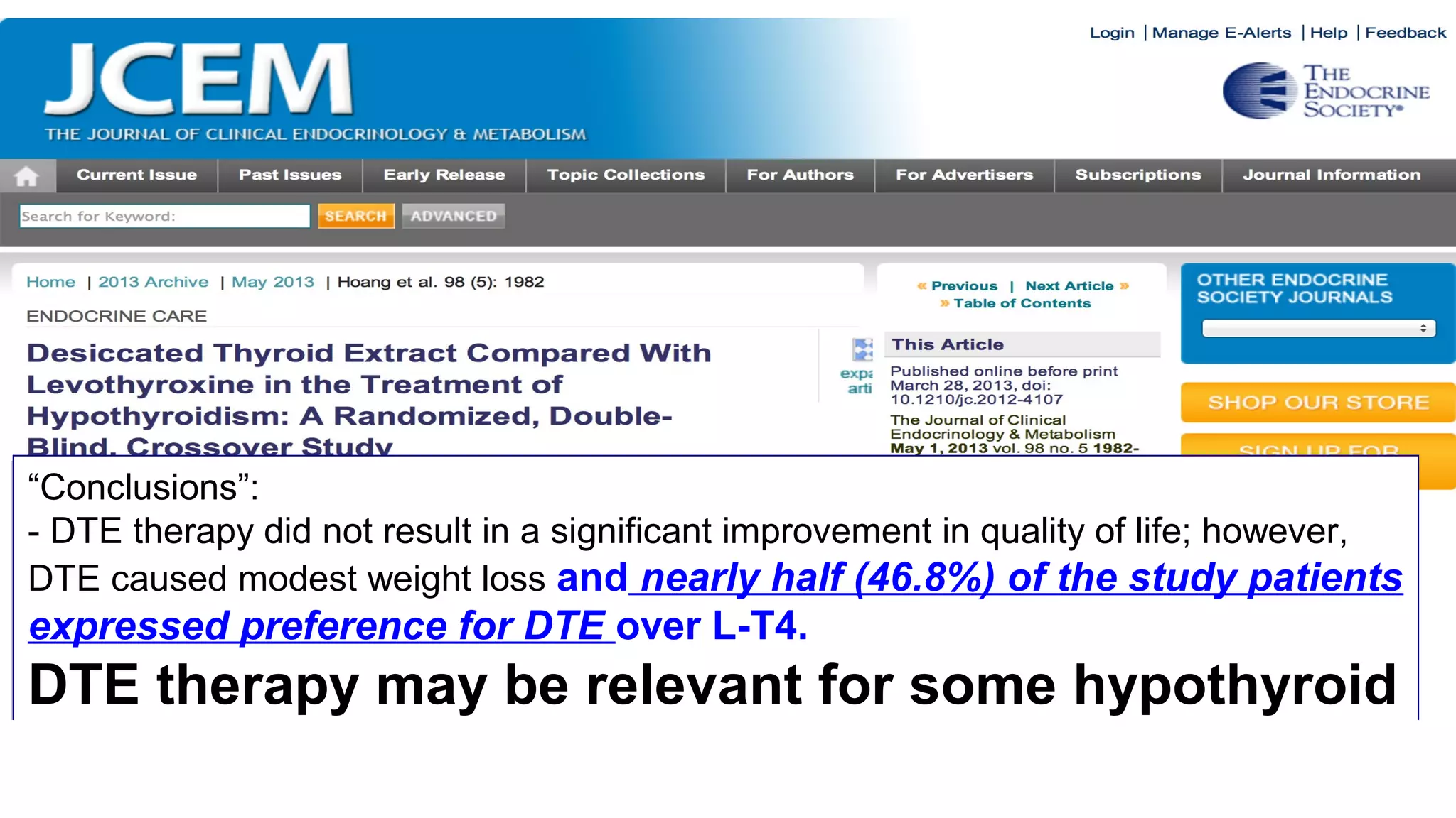 “Conclusions”:
- DTE therapy did not result in a significant improvement in quality of life; however,
DTE caused modest weight loss and nearly half (46.8%) of the study patients
expressed preference for DTE over L-T4.
DTE therapy may be relevant for some hypothyroid
patients.” [Can you believe it????]
“Conclusions”:
- DTE therapy did not result in a significant improvement in quality of life; however,
DTE caused modest weight loss and nearly half (46.8%) of the study patients
expressed preference for DTE over L-T4.
DTE therapy may be relevant for some hypothyroid
patients.” [Can you believe it????]
 