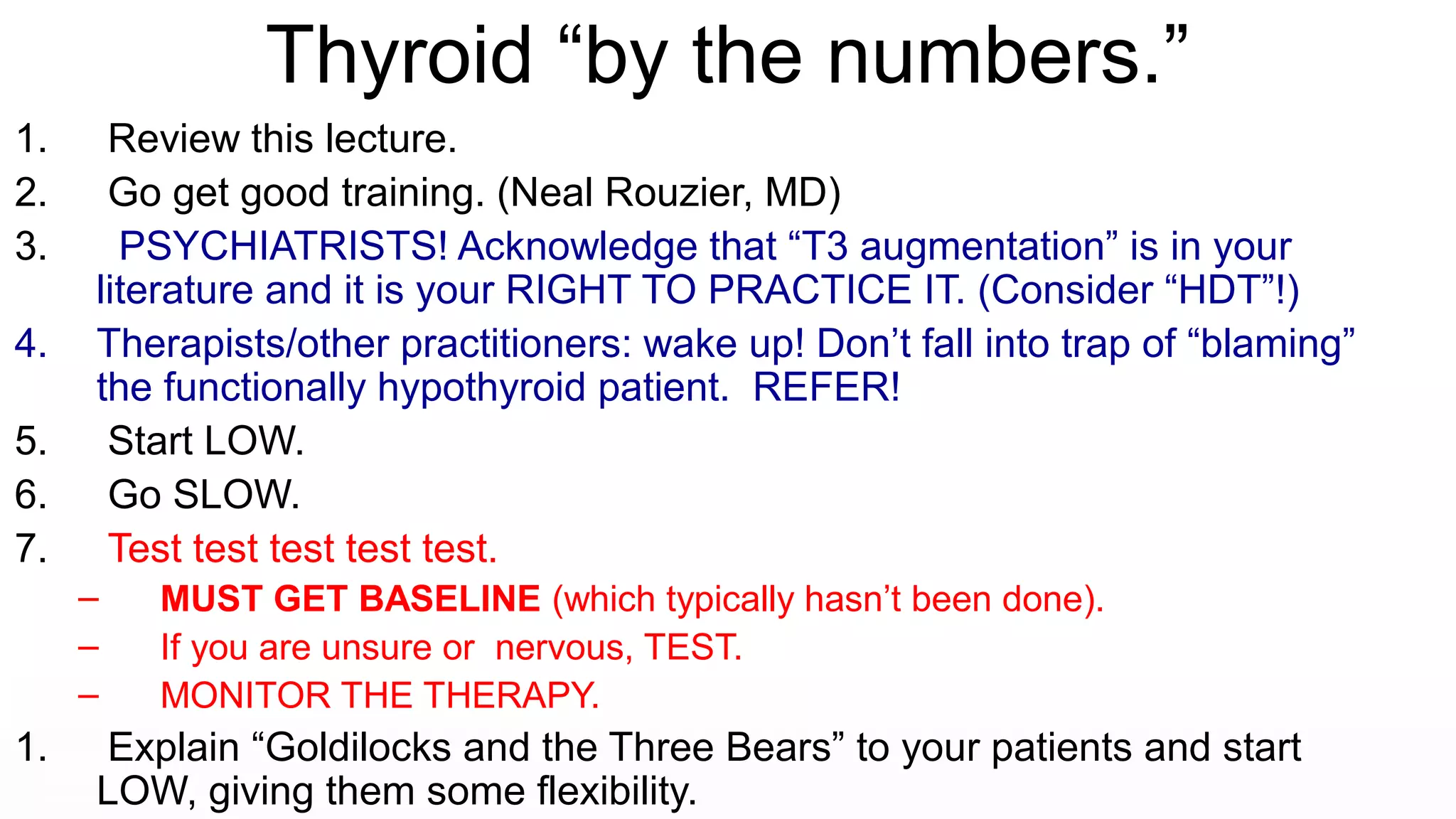 Thyroid “by the numbers.”
1. Review this lecture.
2. Go get good training. (Neal Rouzier, MD)
3. PSYCHIATRISTS! Acknowledge that “T3 augmentation” is in your
literature and it is your RIGHT TO PRACTICE IT. (Consider “HDT”!)
4. Therapists/other practitioners: wake up! Don’t fall into trap of “blaming”
the functionally hypothyroid patient. REFER!
5. Start LOW.
6. Go SLOW.
7. Test test test test test.
– MUST GET BASELINE (which typically hasn’t been done).
– If you are unsure or nervous, TEST.
– MONITOR THE THERAPY.
1. Explain “Goldilocks and the Three Bears” to your patients and start
LOW, giving them some flexibility.
 