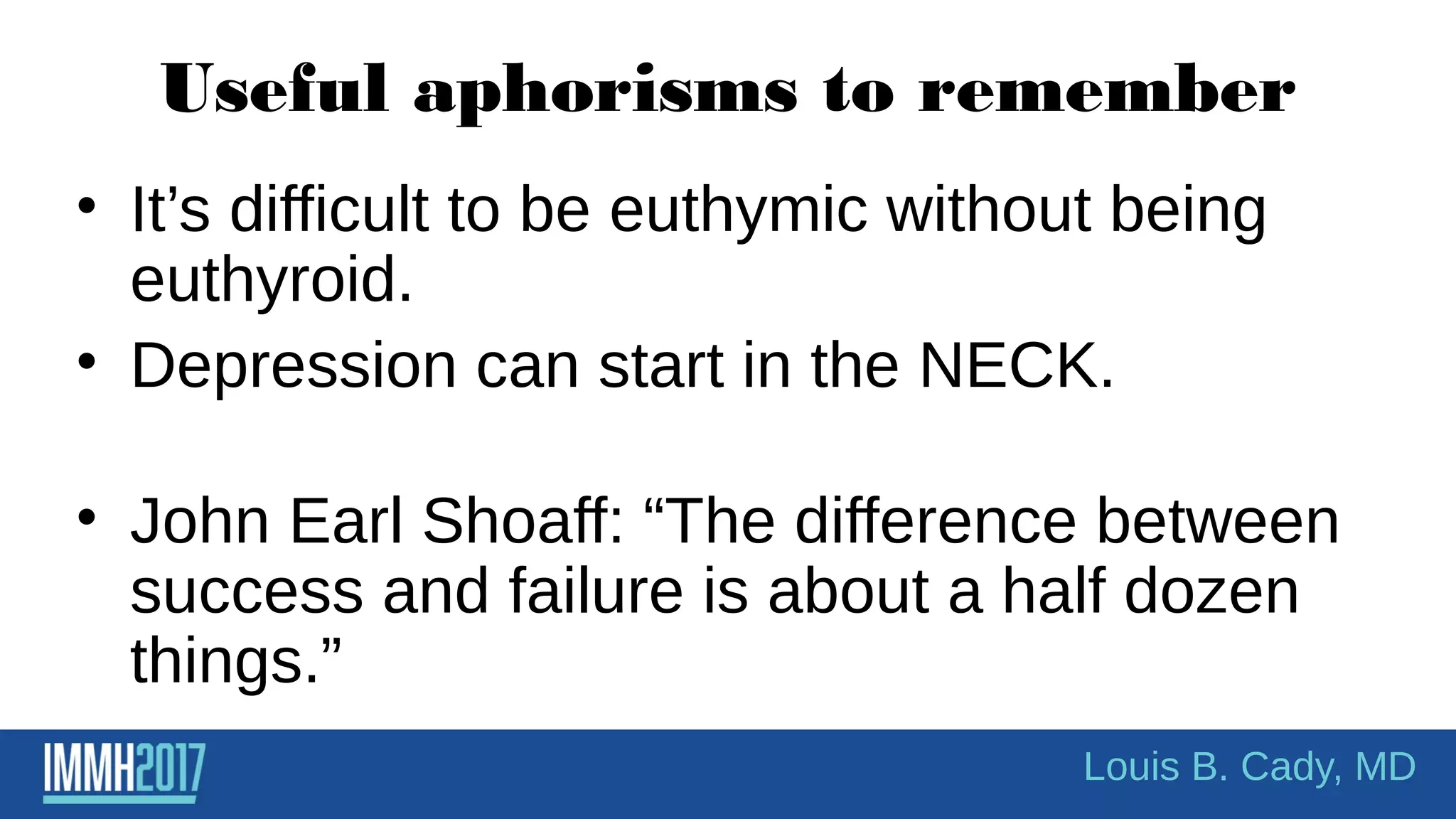 Useful aphorisms to remember
• It’s difficult to be euthymic without being
euthyroid.
• Depression can start in the NECK.
• John Earl Shoaff: “The difference between
success and failure is about a half dozen
things.”
Louis B. Cady, MD
 