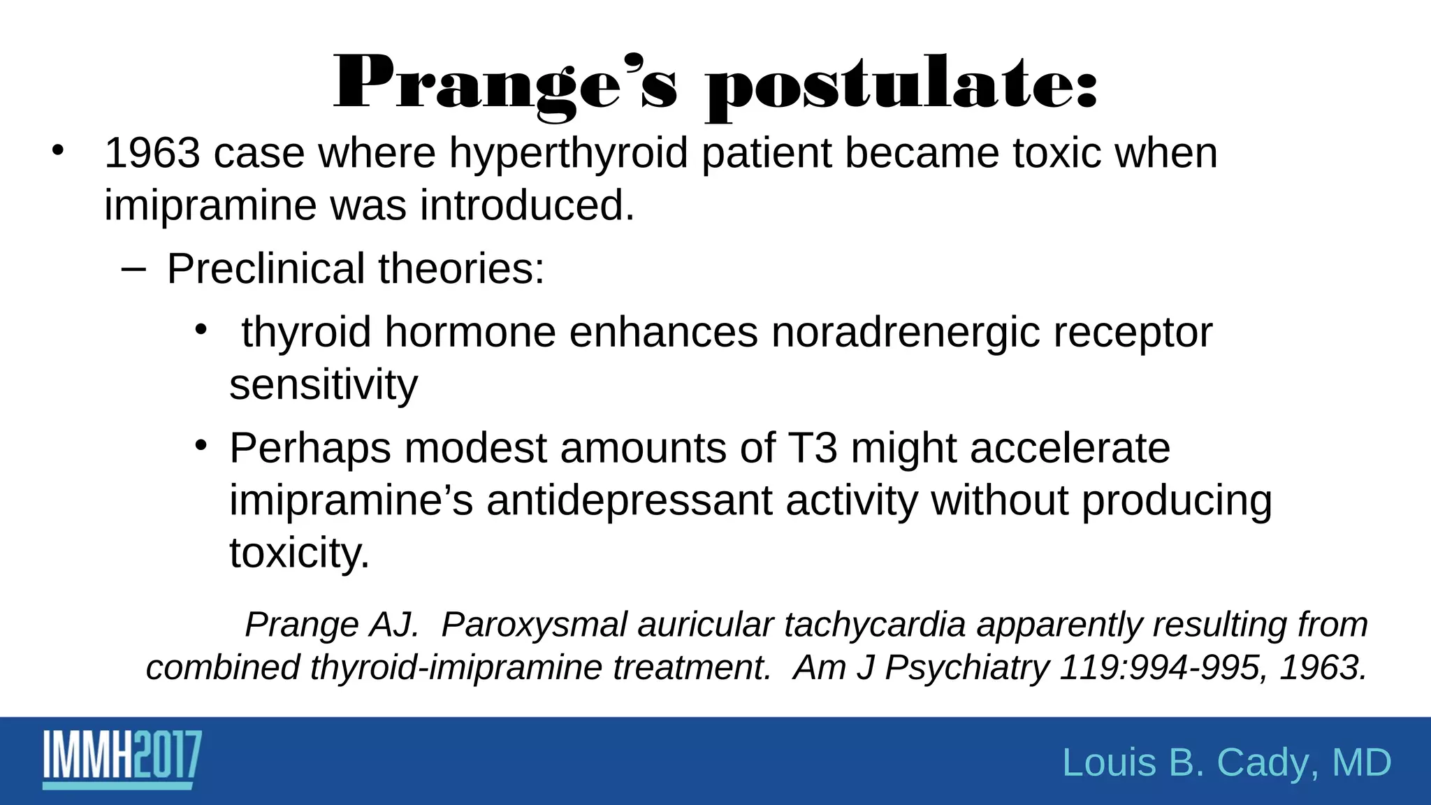 Prange’s postulate:
• 1963 case where hyperthyroid patient became toxic when
imipramine was introduced.
– Preclinical theories:
• thyroid hormone enhances noradrenergic receptor
sensitivity
• Perhaps modest amounts of T3 might accelerate
imipramine’s antidepressant activity without producing
toxicity.
Prange AJ. Paroxysmal auricular tachycardia apparently resulting from
combined thyroid-imipramine treatment. Am J Psychiatry 119:994-995, 1963.
Louis B. Cady, MD
 