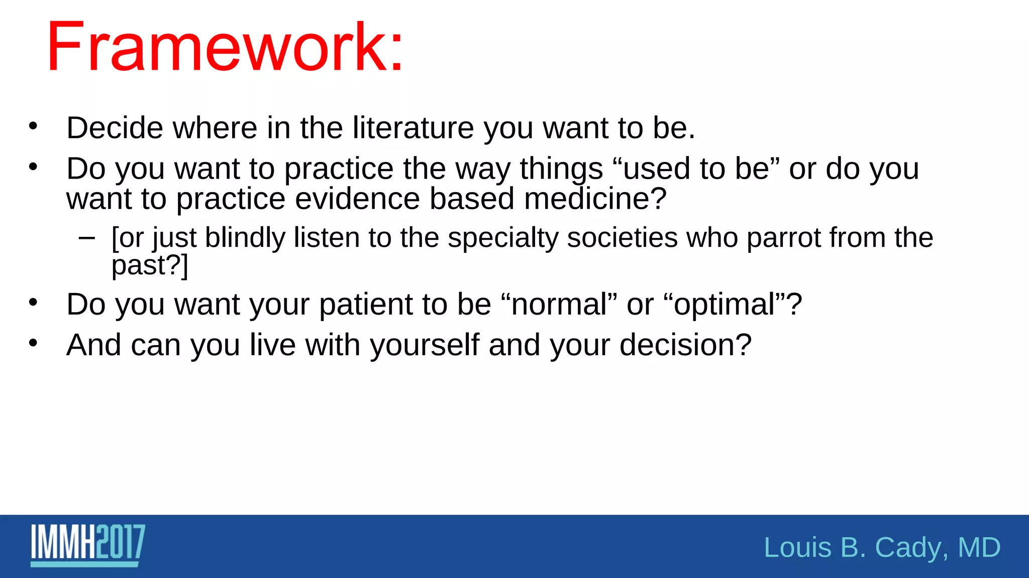 Framework:
• Decide where in the literature you want to be.
• Do you want to practice the way things “used to be” or do you
want to practice evidence based medicine?
– [or just blindly listen to the specialty societies who parrot from the
past?]
• Do you want your patient to be “normal” or “optimal”?
• And can you live with yourself and your decision?
Louis B. Cady, MD
 