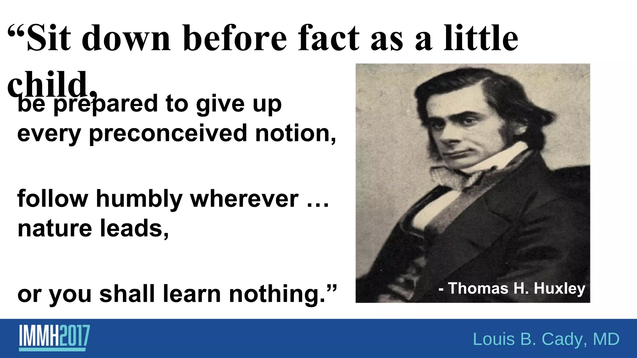“Sit down before fact as a little
child,
- Thomas H. Huxley
Louis B. Cady, MD
be prepared to give up
every preconceived notion,
follow humbly wherever …
nature leads,
or you shall learn nothing.”
 