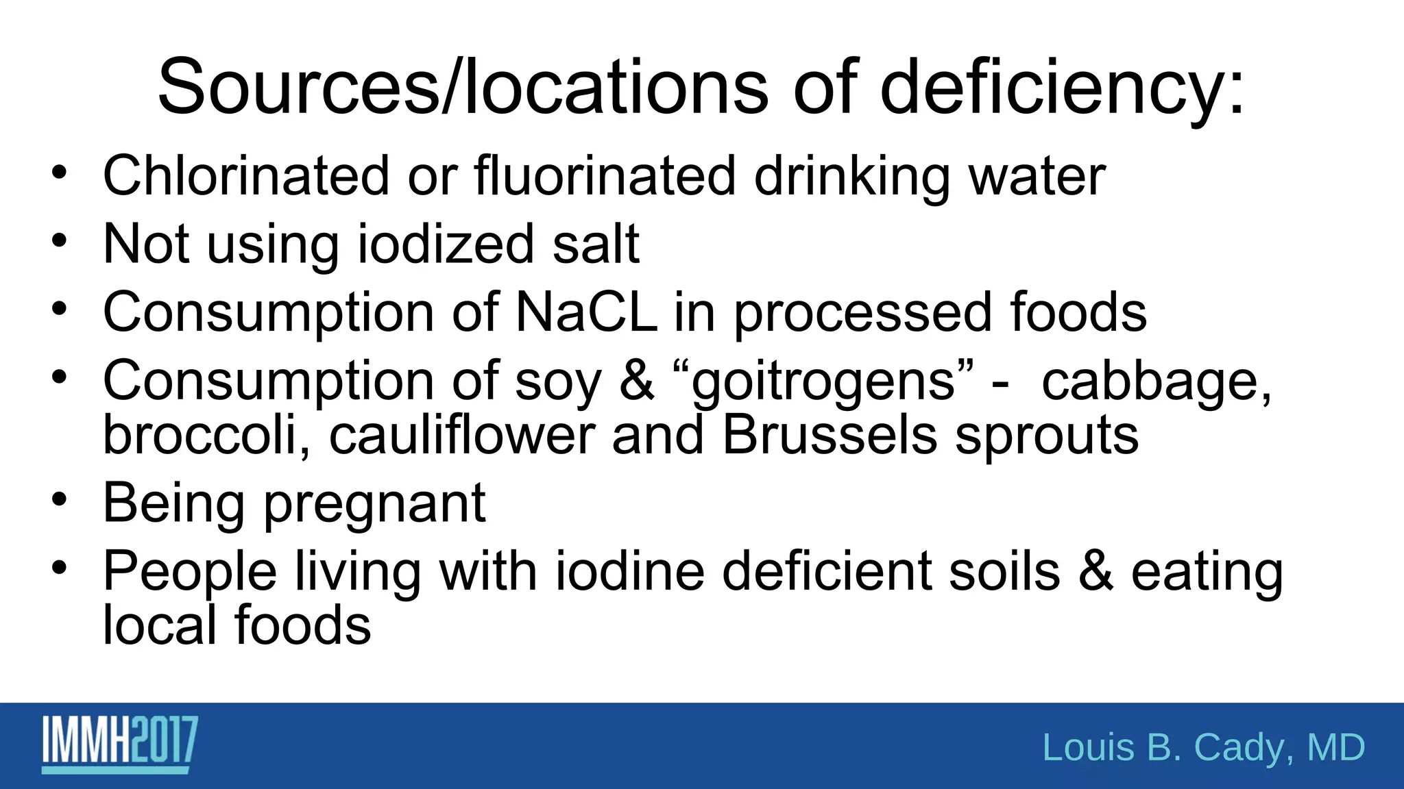 Sources/locations of deficiency:
• Chlorinated or fluorinated drinking water
• Not using iodized salt
• Consumption of NaCL in processed foods
• Consumption of soy & “goitrogens” - cabbage,
broccoli, cauliflower and Brussels sprouts
• Being pregnant
• People living with iodine deficient soils & eating
local foods
Louis B. Cady, MD
 