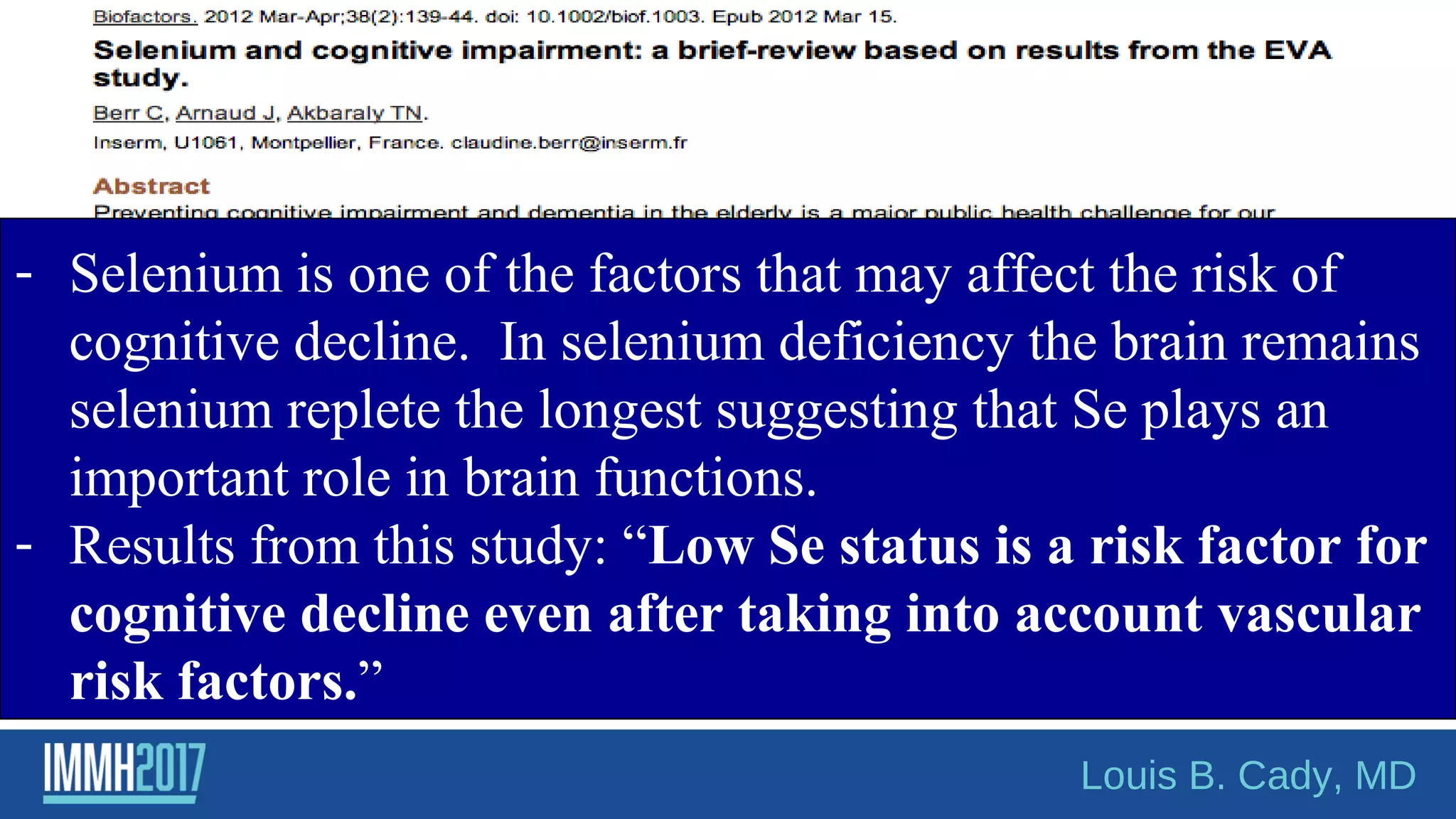 - Selenium is one of the factors that may affect the risk of
cognitive decline. In selenium deficiency the brain remains
selenium replete the longest suggesting that Se plays an
important role in brain functions.
- Results from this study: “Low Se status is a risk factor for
cognitive decline even after taking into account vascular
risk factors.”
Louis B. Cady, MD
 