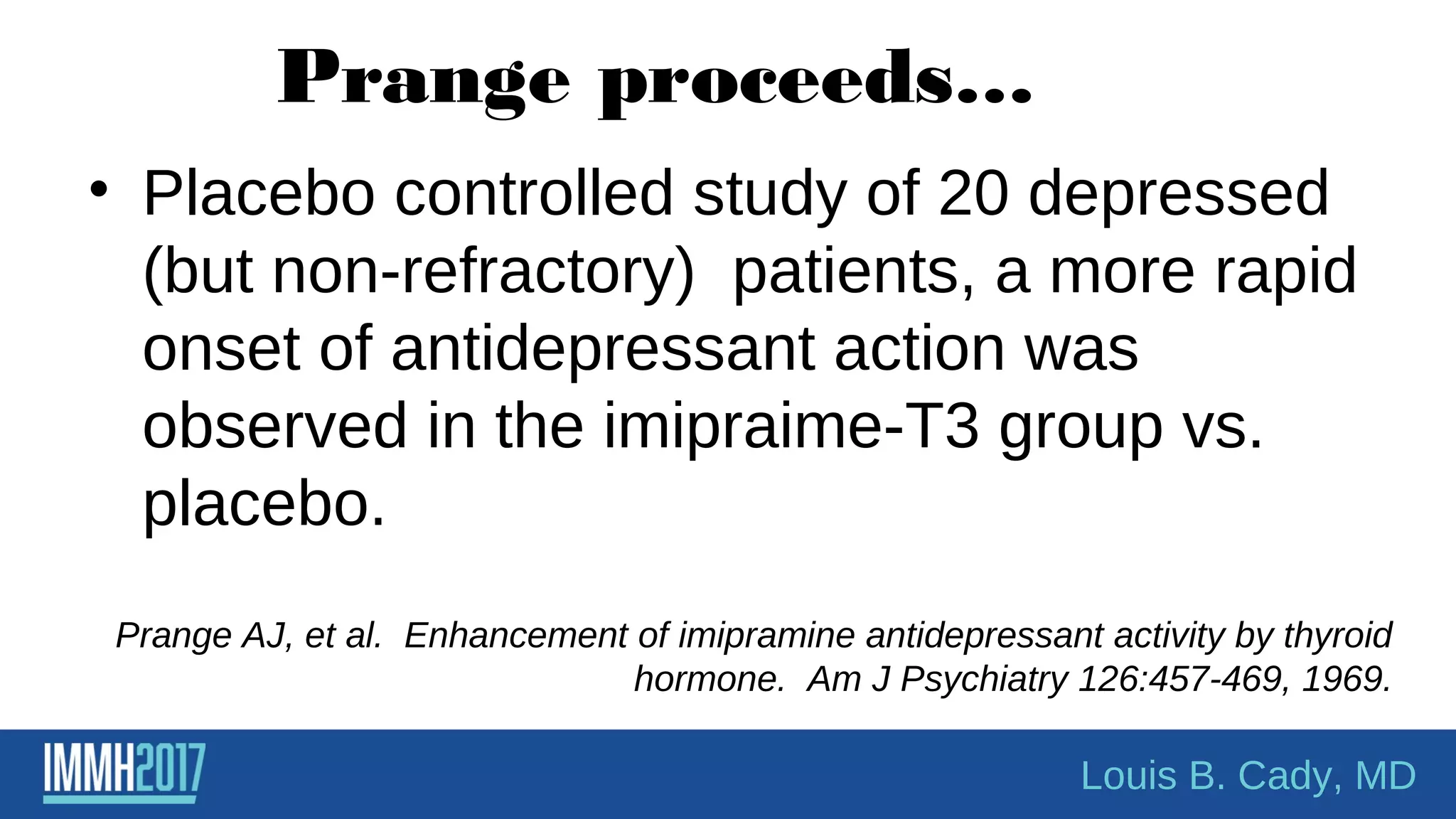 Prange proceeds…
• Placebo controlled study of 20 depressed
(but non-refractory) patients, a more rapid
onset of antidepressant action was
observed in the imipraime-T3 group vs.
placebo.
Prange AJ, et al. Enhancement of imipramine antidepressant activity by thyroid
hormone. Am J Psychiatry 126:457-469, 1969.
Louis B. Cady, MD
 