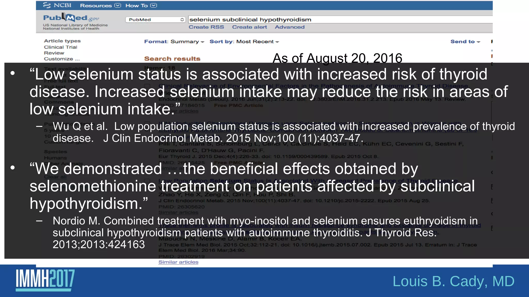As of August 20, 2016
• “Low selenium status is associated with increased risk of thyroid
disease. Increased selenium intake may reduce the risk in areas of
low selenium intake.”
– Wu Q et al. Low population selenium status is associated with increased prevalence of thyroid
disease. J Clin Endocrinol Metab. 2015 Nov;100 (11):4037-47.
• “We demonstrated …the beneficial effects obtained by
selenomethionine treatment on patients affected by subclinical
hypothyroidism.”
– Nordio M. Combined treatment with myo-inositol and selenium ensures euthryoidism in
subclinical hypothyroidism patients with autoimmune thyroiditis. J Thyroid Res.
2013;2013:424163
Louis B. Cady, MD
 