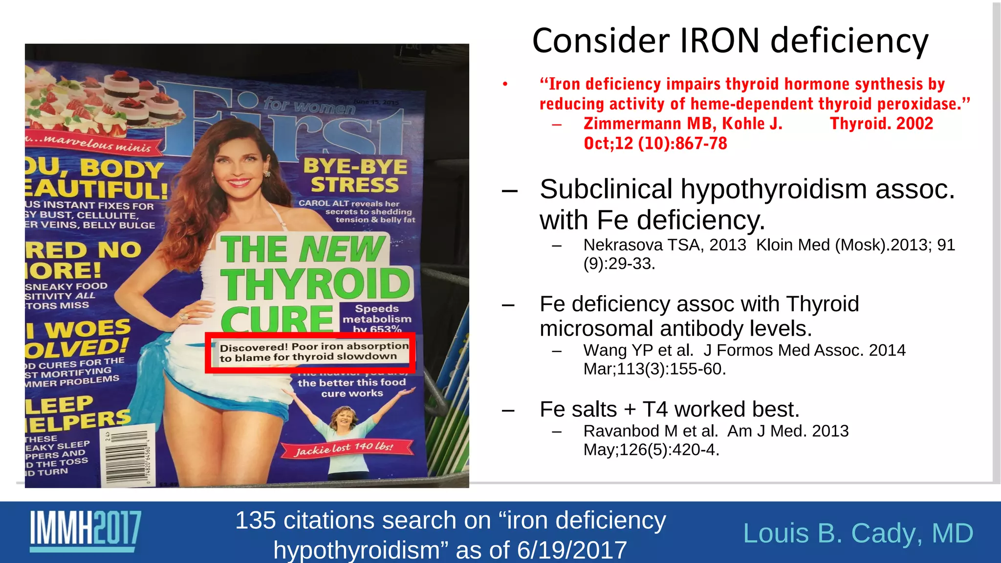 • “Iron deficiency impairs thyroid hormone synthesis by
reducing activity of heme-dependent thyroid peroxidase.”
– Zimmermann MB, Kohle J. Thyroid. 2002
Oct;12 (10):867-78
– Subclinical hypothyroidism assoc.
with Fe deficiency.
– Nekrasova TSA, 2013 Kloin Med (Mosk).2013; 91
(9):29-33.
– Fe deficiency assoc with Thyroid
microsomal antibody levels.
– Wang YP et al. J Formos Med Assoc. 2014
Mar;113(3):155-60.
– Fe salts + T4 worked best.
– Ravanbod M et al. Am J Med. 2013
May;126(5):420-4.
Consider IRON deficiency
Louis B. Cady, MD
135 citations search on “iron deficiency
hypothyroidism” as of 6/19/2017
 