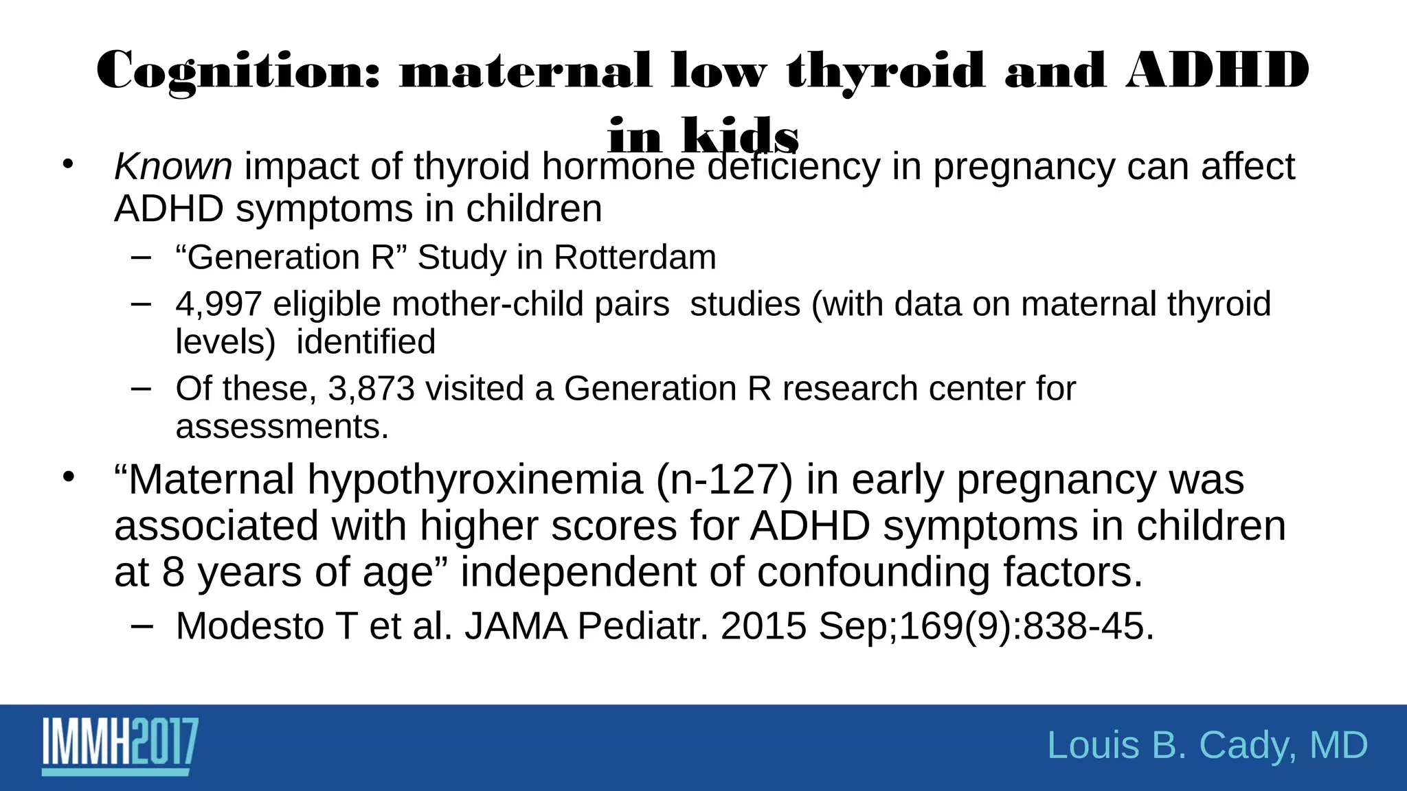 Cognition: maternal low thyroid and ADHD
in kids• Known impact of thyroid hormone deficiency in pregnancy can affect
ADHD symptoms in children
– “Generation R” Study in Rotterdam
– 4,997 eligible mother-child pairs studies (with data on maternal thyroid
levels) identified
– Of these, 3,873 visited a Generation R research center for
assessments.
• “Maternal hypothyroxinemia (n-127) in early pregnancy was
associated with higher scores for ADHD symptoms in children
at 8 years of age” independent of confounding factors.
– Modesto T et al. JAMA Pediatr. 2015 Sep;169(9):838-45.
Louis B. Cady, MD
 