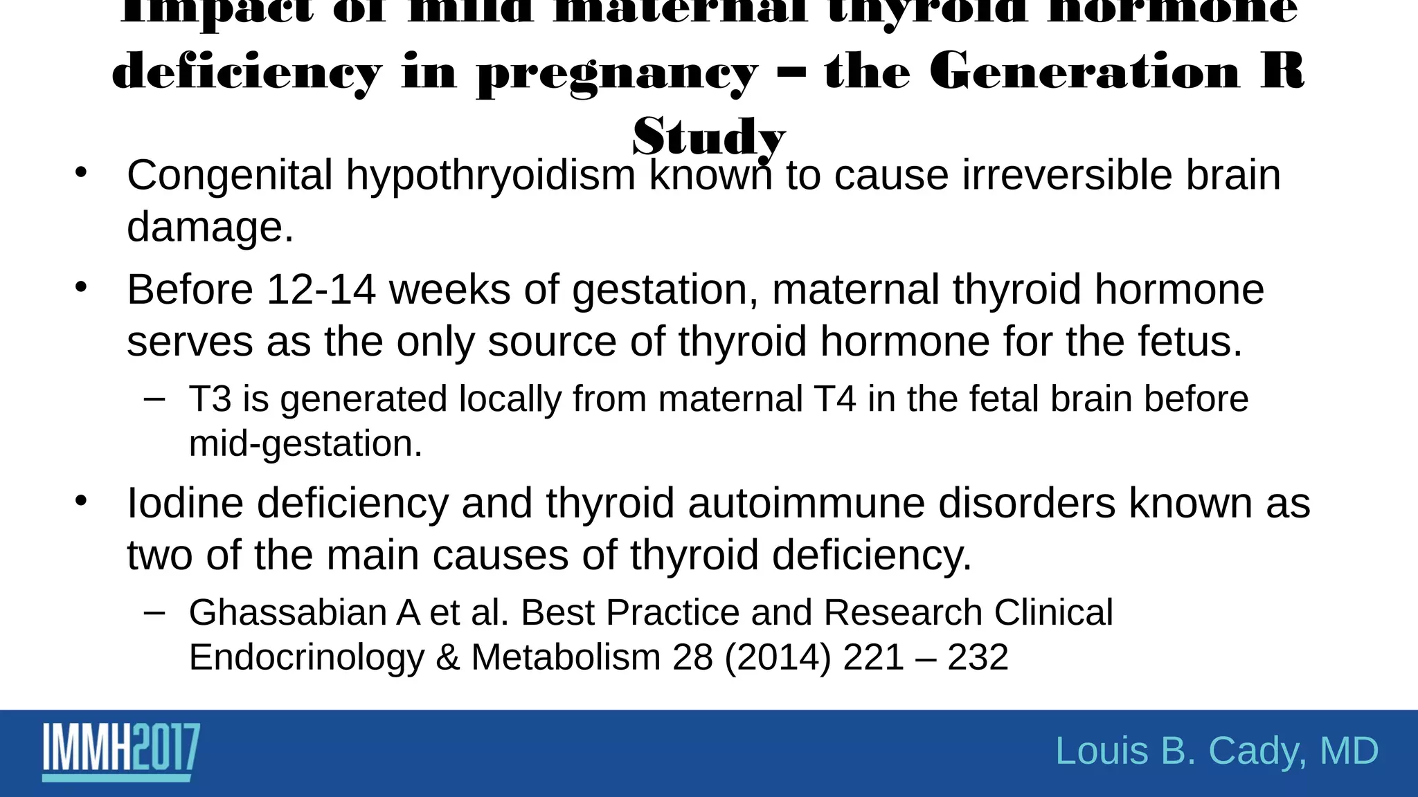 Impact of mild maternal thyroid hormone
deficiency in pregnancy – the Generation R
Study
• Congenital hypothryoidism known to cause irreversible brain
damage.
• Before 12-14 weeks of gestation, maternal thyroid hormone
serves as the only source of thyroid hormone for the fetus.
– T3 is generated locally from maternal T4 in the fetal brain before
mid-gestation.
• Iodine deficiency and thyroid autoimmune disorders known as
two of the main causes of thyroid deficiency.
– Ghassabian A et al. Best Practice and Research Clinical
Endocrinology & Metabolism 28 (2014) 221 – 232
Louis B. Cady, MD
 