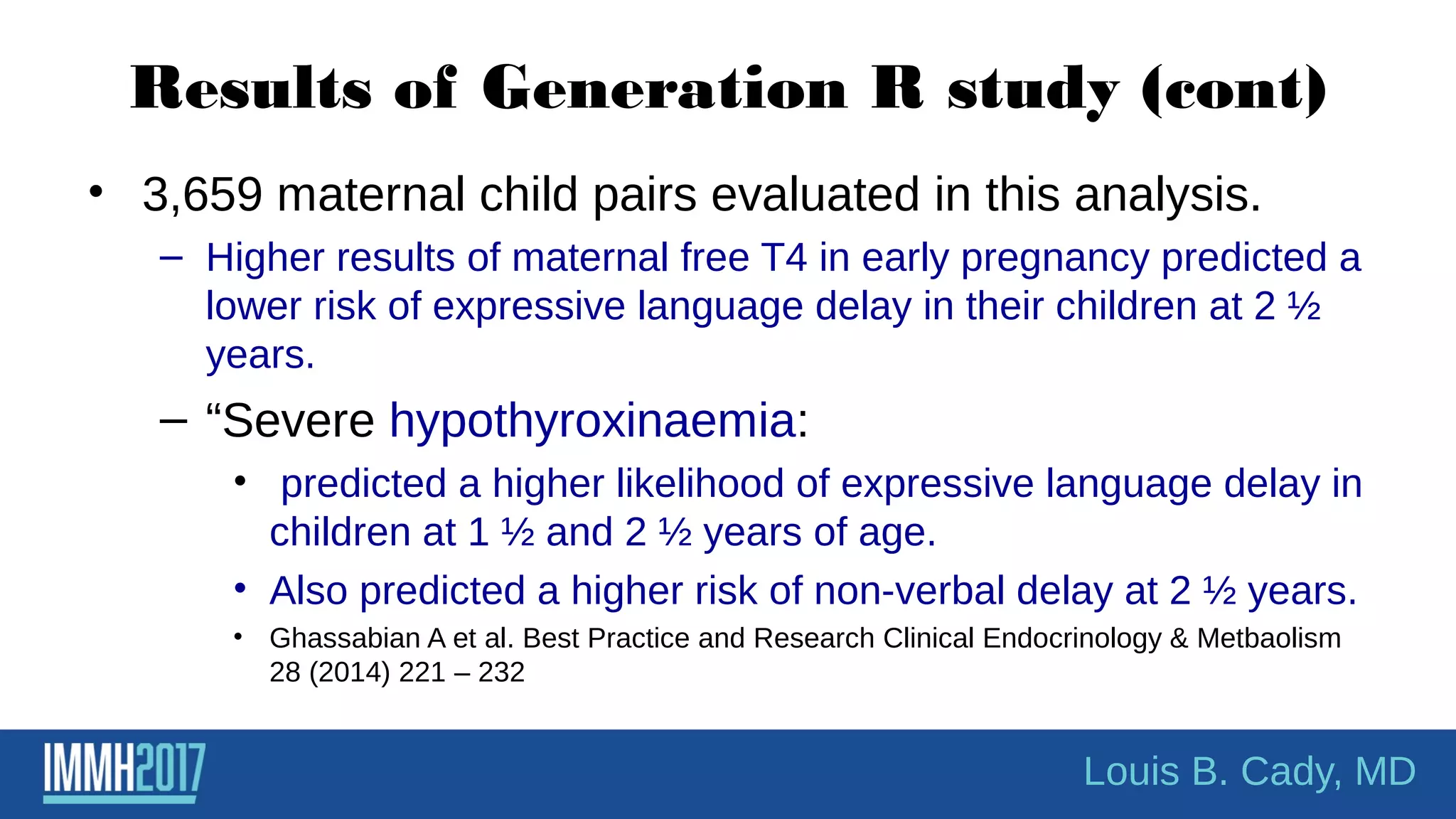 Results of Generation R study (cont)
• 3,659 maternal child pairs evaluated in this analysis.
– Higher results of maternal free T4 in early pregnancy predicted a
lower risk of expressive language delay in their children at 2 ½
years.
– “Severe hypothyroxinaemia:
• predicted a higher likelihood of expressive language delay in
children at 1 ½ and 2 ½ years of age.
• Also predicted a higher risk of non-verbal delay at 2 ½ years.
• Ghassabian A et al. Best Practice and Research Clinical Endocrinology & Metbaolism
28 (2014) 221 – 232
Louis B. Cady, MD
 